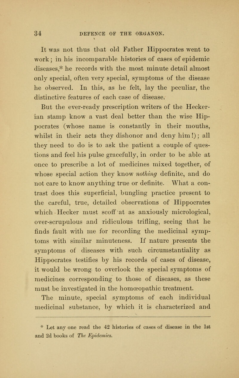 It was not thus that old Father Hippocrates went to work; in his incomparable histories of cases of epidemic diseases * he records with the most minute detail almost only special, often very special, s^^mptoms of the disease he observed. In this, as he felt, lay the peculiar, the distinctive features of each case of disease. But the ever-ready prescription writers of the Hecker- ian stamp know a vast deal better than the wise Hip- pocrates (whose name is constantly in their mouths, whilst in their acts they dishonor and deny him !); all they need to do is to ask the patient a couple of ques- tions and feel his pulse gracefully, in order to be able at once to prescribe a lot of medicines mixed together, of whose special action they know nothing definite, and do not care to know anything true or definite. What a con- trast does this superficial, bungling practice present to the careful, true, detailed observations of Hippocrates which Hecker must scoff at as anxiously micrological, over-scrupulous and ridiculous trifling, seeing that he finds fault with me for recording the medicinal symp- toms with similar minuteness. If nature presents the symptoms of diseases with such circumstantiality as Hippocrates testifies by his records of cases of disease, it would be wrong to overlook the special symptoms of medicines corresponding to those of diseases, as these must be investigated in the homoeopathic treatment. The minute, special symptoms of each individual medicinal substance, by which it is characterized and * Let any one read the 42 histories of cases of disease in the 1st and 2d books of The Epidemics.