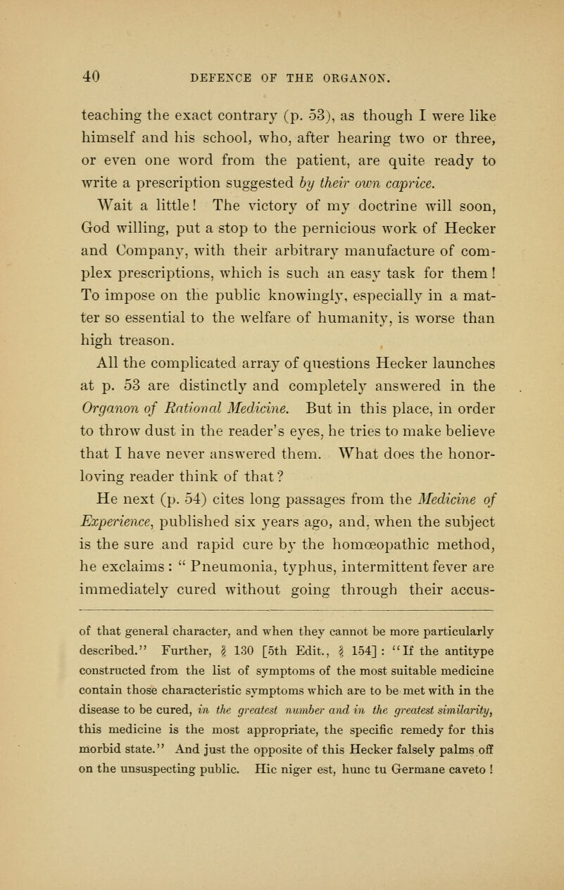 teaching the exact contrary (p. 53j, as though I were like himself and his school, who, after hearing two or three, or even one word from the patient, are quite ready to write a prescription suggested hy their own caprice. Wait a little! The victory of my doctrine will soon, God willing, put a stop to the pernicious work of Hecker and Company, with their arbitrary manufacture of com- plex prescriptions, which is such an easy task for them! To impose on the public knowingly, especially in a mat- ter so essential to the welfare of humanity, is worse than high treason. All the complicated array of questions Hecker launches at p. 53 are distinctly and completely answered in the Organon of Rational Medicine. But in this place, in order to throw dust in the reader's eyes, he tries to make believe that I have never answered them. What does the honor- loving reader think of that ? He next (p. 54) cites long passages from the Medicine of Experience^ published six years ago, and, when the subject is the sure and rapid cure by the homoeopathic method, he exclaims :  Pneumonia, typhus, intermittent fever are immediately cured without going through their accus- of that general character, and when they cannot be more particularly described. Further, | 130 [5th Edit., | 154]: If the antitype constructed from the list of symptoms of the most suitable medicine contain those characteristic symptoms which are to be met with in the disease to be cured, in the greatest number and in the greatest similarity, this medicine is the most appropriate, the specific remedy for this morbid state. And just the opposite of this Hecker falsely palms off on the unsuspecting public. Hie niger est, hunc tu Germane caveto !