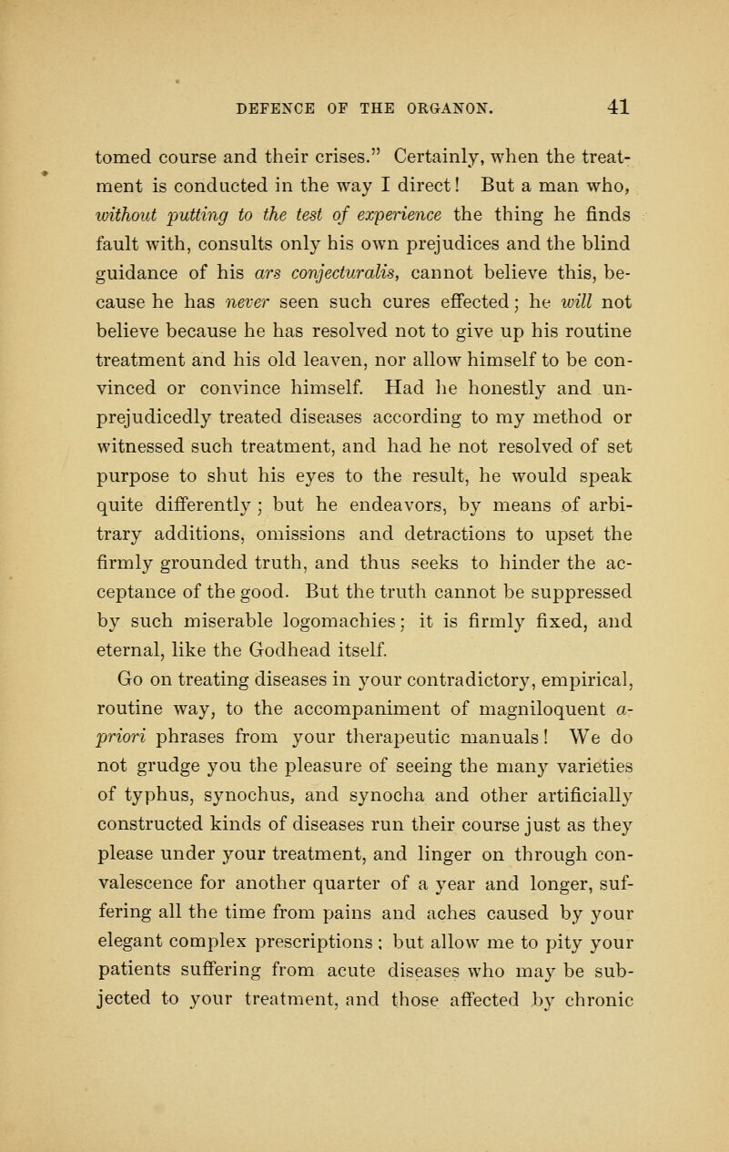 tomed course and their crises. Certainly, when the treat- ment is conducted in the way I direct! But a man who, without putting to the test of experience the thing he finds fault with, consults only his own prejudices and the blind guidance of his ars conjecturalis, cannot believe this, be- cause he has never seen such cures efi'ected; he will not believe because he has resolved not to give up his routine treatment and his old leaven, nor allow himself to be con- vinced or convince himself. Had he honestly and un- prejudicedly treated diseases according to my method or witnessed such treatment, and had he not resolved of set purpose to shut his eyes to the result, he would speak quite differently ; but he endeavors, by means of arbi- trary additions, omissions and detractions to upset the firmly grounded truth, and thus seeks to hinder the ac- ceptance of the good. But the truth cannot be suppressed by such miserable logomachies; it is firmly fixed, and eternal, like the Godhead itself. Go on treating diseases in your contradictory, empirical, routine way, to the accompaniment of magniloquent a- priori phrases from your therapeutic manuals 1 We do not grudge you the pleasure of seeing the many varieties of typhus, synochus, and synocha and other artificially constructed kinds of diseases run their course just as they please under your treatment, and linger on through con- valescence for another quarter of a year and longer, suf- fering all the time from pains and aches caused by your elegant complex prescriptions : but allow me to pity your patients suffering from acute diseases who may be sub- jected to your treatment, and those affected by chronic