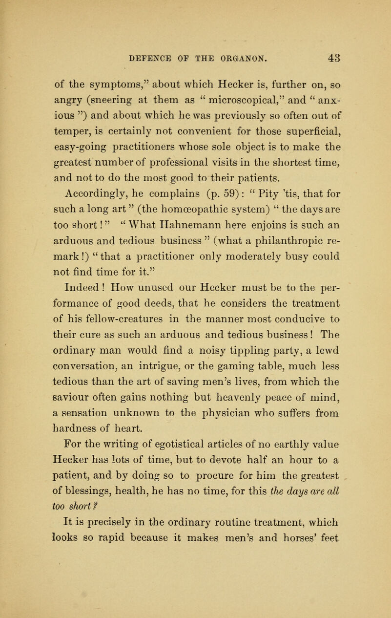 of the symptoms, about which Hecker is, further on, so angry (sneering at them as  microscopical, and  anx- ious ) and about which lie was previously so often out of temper, is certainly not convenient for those superficial, easy-going practitioners whose sole object is to make the greatest number of professional visits in the shortest time, and not to do the most good to their patients. Accordingly, he complains (p. 59) :  Pity 'tis, that for such a long art (the homoeopathic system)  the days are too short! '' What Hahnemann here enjoins is such an arduous and tedious business  (what a philanthropic re- mark!) that a practitioner only moderately busy could not find time for it. Indeed ! How unused our Hecker must be to the per- formance of good deeds, that he considers the treatment of his fellow-creatures in the manner most conducive to their cure as such an arduous and tedious business! The ordinary man would find a noisy tippling party, a lewd conversation, an intrigue, or the gaming table, much less tedious than the art of saving men's lives, from which the saviour often gains nothing but heavenly peace of mind, a sensation unknown to the physician who suffers from hardness of heart. For the writing of egotistical articles of no earthly value Hecker has lots of time, but to devote half an hour to a patient, and by doing so to procure for him the greatest of blessings, health, he has no time, for this the days are all too short? It is precisely in the ordinary routine treatment, which looks so rapid because it makes men's and horses' feet