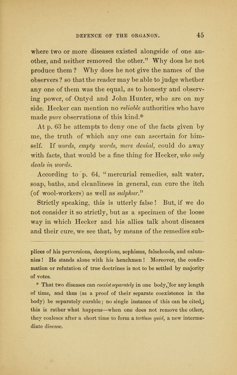 where two or more diseases existed alongside of one an- other, and neither removed the other. Whv does he not produce them ? Why does he not give the names of the observers ? so that the reader may be able to judge whether any one of them was the equal, as to honesty and observ- ing power, of Ontyd and John Hunter, who are on my side. Hecker can mention no reliable authorities who have made 'pure observations of this kind.^ At p. 63 he attempts to deny one of the facts given by me, the truth of which any one can ascertain for him- self. If words, empty words, mere denial, could do away with facts, that would be a fine thing for Hecker, who only deals in words. According to p. 64,  mercurial remedies, salt water, soap, baths, and cleanliness in general, can cure the itch (of wool-workers) as well as sulphur.^^ Strictly speaking, this is utterly false ! But, if we do not consider it so strictly, but as a specimen of the loose way in which Hecker and his allies talk about diseases and their cure, we see that, by means of the remedies sub- plices of his perversions, deceptions, sophisms, falsehoods, and calum- nies ! He stands alone with his henchmen! Moreover, the confir- mation or refutation of true doctrines is not to be settled by majority of votes. * That two diseases can coexist separately in one body, [for any length of time, and thus (as a proof of their separate coexistence in the body) be separately curable; no single instance of this can be cited^; this is rather what happens—when one does not remove the other, they coalesce after a short time to form a tertiwn quid, a new interme- diate disease.