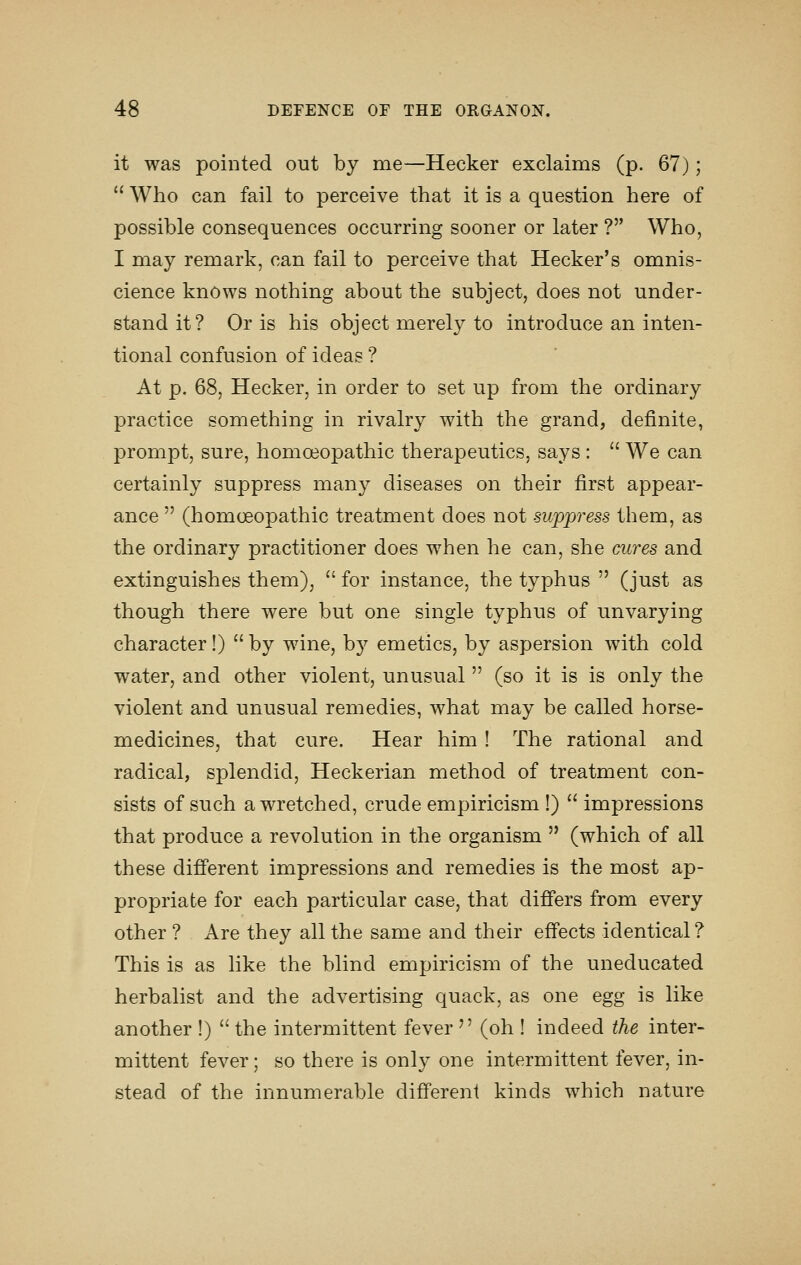 it was pointed out by me—Hecker exclaims (p. 67);  Who can fail to perceive that it is a question here of possible consequences occurring sooner or later ? Who, I may remark, can fail to perceive that Hecker's omnis- cience knows nothing about the subject, does not under- stand it? Or is his object merely to introduce an inten- tional confusion of ideas ? At p. 68, Hecker, in order to set up from the ordinary practice something in rivalry with the grand, definite, prompt, sure, homoeopathic therapeutics, says :  We can certainly suppress many diseases on their first appear- ance  (homoeopathic treatment does not suppi^ess them, as the ordinary practitioner does when he can, she cures and extinguishes them),  for instance, the typhus  (just as though there were but one single typhus of unvarying character!)  by wine, by emetics, by aspersion with cold water, and other violent, unusual  (so it is is only the violent and unusual remedies, what may be called horse- medicines, that cure. Hear him ! The rational and radical, splendid, Heckerian method of treatment con- sists of such a wretched, crude empiricism !)  impressions that produce a revolution in the organism  (which of all these different impressions and remedies is the most ap- propriate for each particular case, that differs from every other ? Are they all the same and their effects identical? This is as like the blind empiricism of the uneducated herbalist and the advertising quack, as one egg is like another !)  the intermittent fever ^' (oh ! indeed the inter- mittent fever; so there is only one intermittent fever, in- stead of the innumerable different kinds which nature