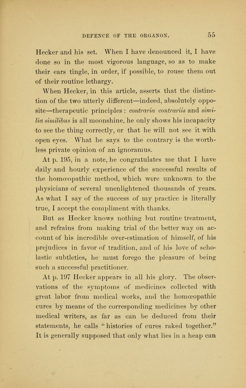 Hecker and his set. When I have denounced it, I have done so in the most vigorous language, so as to make their ears tingle, in order, if possible, to rouse them out of their routine lethargy. When Hecker, in this article, asserts that the distinc- tion of the two utterly different—indeed, absolutely oppo- site—therapeutic principles : contraria contrariis and simi- lia similibus is all moonshine, he only shows his incapacity to see the thing correctly, or that he will not see it with open eyes. What he says to the contrary is the worth- less private opinion of an ignoramus. At p. 195, in a note, he congratulates me that I have daily and hourly experience of the successful results of the homoeopathic method, which were unknown to the physicians of several unenlightened thousands of years. As what I say of the success of my practice is literally true, I accept the compliment with thanks. But as Hecker knows nothing but routine treatment, and refrains from making trial of the better way on ac- count of his incredible over-estimation of himself, of his prejudices in favor of tradition, and of his love of scho- lastic subtleties, he must forego the pleasure of being such a successful practitioner. At p. 197 Hecker appears in all his glory. The obser- vations of the symptoms of medicines collected with great labor from medical works, and the homoeopathic cures by means of the corresponding medicines by other medical writers, as far as can be deduced from their statements, he calls  histories of cures raked together. It is generally supposed that only what lies in a heap can