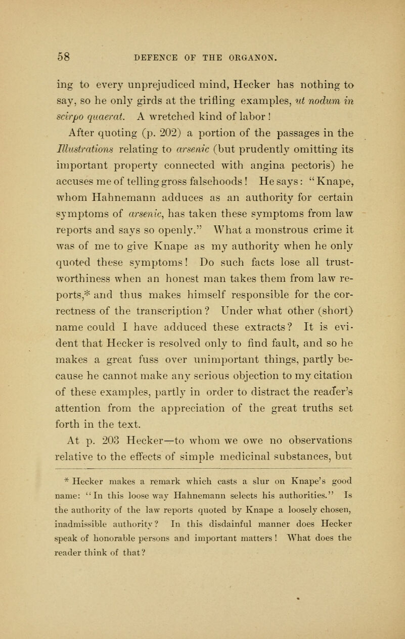 ing to every unprejudiced mind, Hecker has nothing to say, so he only girds at the trifling examples, ut nodum in scirpo quaerat. A wretched kind of labor ! After quoting (p. 202) a portion of the passages in the Illustrations relating to arsenic (but prudently omitting its important property connected with angina pectoris) he accuses me of telling gross falsehoods ! He says:  Knape, whom Hahnemann adduces as an authority for certain symptoms of arsenic^ has taken these symptoms from law reports and says so openl}'. What a monstrous crime it was of me to give Knape as my authority when he only quoted these symptoms! Do such facts lose all trust- worthiness when an honest man takes them from law re- ports,^ and thus makes himself responsible for the cor- rectness of the transcription ? Under what other (short) name could I have adduced these extracts? It is evi- dent that Hecker is resolved only to find fault, and so he makes a great fuss over unimportant things, partly be- cause he cannot make any serious objection to my citation of these examples, partly in order to distract the reader's attention from the appreciation of the great truths set forth in the text. At p. 203 Hecker—to whom we owe no observations relative to the effects of simple medicinal substances, but * Hecker makes a remark which casts a shir on Knape's good name: *'In this loose way Hahnemann selects his authorities. Is the authority of the law reports quoted by Knape a loosely chosen, inadmissible authority? In this disdainful manner does Hecker speak of honorable persons and important matters ! What does the reader think of that?