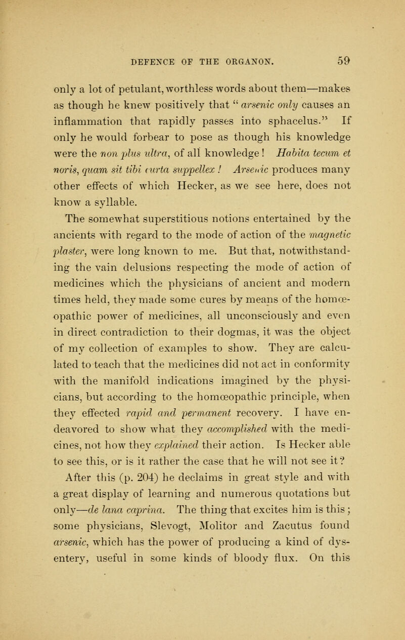 only a lot of petulant, worthless words about them—makes as though he knew positively that  arsenic only causes an inflammation that rapidly passes into sphacelus.'^ If only he would forbear to pose as though his knowledge were the non plus ultra, of all knowledge ! Habita teacm et noris, qiiam sit tibi curta suppellex I Arsenic produces many other effects of which Hecker, as we see here, does not know a syllable. The somewhat superstitious notions entertained by the ancients with regard to the mode of action of the magnetic plaster^ were long known to me. But that, notwithstand- ing the vain delusions respecting the mode of action of medicines which the physicians of ancient and modern times held, they made some cures by means of the homoe- opathic power of medicines, all unconsciously and even in direct contradiction to their dogmas, it was the object of my collection of examples to show. They are calcu- lated to teach that the medicines did not act in conformity with the manifold indications imagined by the physi- cians, but according to the homoeopathic principle, when they effected rapid and permanent recovery. I have en- deavored to show what they accomplished with the medi- cines, not how they explained their action. Is Hecker able to see this, or is it rather the case that he will not see it? After this (p. 204) he declaims in great style and with a great display of learning and numerous quotations but only—de lana caprina. The thing that excites him is this ; some physicians, Slevogt, Molitor and Zacutus found arsenic, which has the power of producing a kind of dys- entery, useful in some kinds of bloody flux. On this