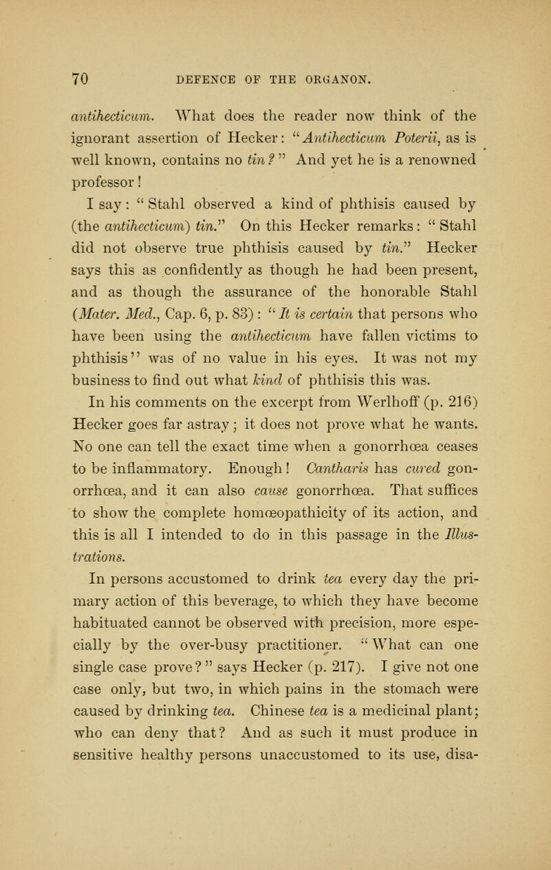 antihecticum. What does the reader now think of the ignorant assertion of Hecker: '^Antihecticum Poterii, as is well known, contains no tin f  And yet he is a renowned professor! I say: '' Stahl observed a kind of phthisis caused by (the antihecticum) tin^ On this Hecker remarks :  Stahl did not observe true phthisis caused by ^m. Hecker says this as confidently as though he had been present, and as though the assurance of the honorable Stahl {Mater. Med., Cap. 6, p. 83) : It is certain that persons who have been using the antihectiatm have fallen victims to phthisis was of no value in his eyes. It was not my business to find out what kind of phthisis this was. In bis comments on the excerpt from Werlhoff (p. 216) Hecker goes far astray ; it does not prove what he wants. No one can tell the exact time when a gonorrhoea ceases to be inflammatory. Enough ! Oantharis has cured gon- orrhoea, and it can also cause gonorrhoea. That suffices to show the complete homoeopathicity of its action, and this is all I intended to do in this passage in the Illus- trations. In persons accustomed to drink tea every day the pri- mary action of this beverage, to which they have become habituated cannot be observed with precision, more espe- cially by the over-busy practitioner.  What can one single case prove ?  says Hecker (p. 217). I give not one case only, but two, in which pains in the stomach were caused by drinking tea. Chinese tea is a medicinal plant; who can deny that? And as such it must produce in sensitive healthy persons unaccustomed to its use, disa-