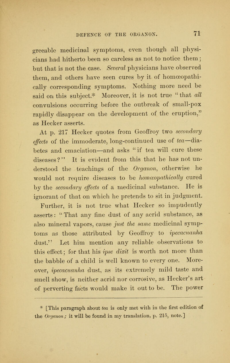 greeable medicinal symptoms, even though all physi- cians had hitherto been so careless as not to notice them; but that is not the case. Several physicians have observed them, and others have seen cures by it of homoeopathi- cally corresponding symptoms. Nothing more need be said on this subject.^ Moreover, it is not true that all convulsions occurring before the outbreak of small-pox rapidly disappear on the development of the eruption, as Hecker asserts. At p. 217 Hecker quotes from Geofiroy two secondary effects of the immoderate, long-continued use of ^ea—dia- betes and emaciation—and asks if tea will cure these diseases? It is evident from this that he has not un- derstood the teachings of the Organon, otherwise he would not require diseases to be homoeopathically cured by the secondary effects of a medicinal substance. He is ignorant of that on which he pretends to sit in judgment. Further, it is not true what Hecker so impudently asserts:  That any fine dust of any acrid substance, as also mineral vapors, cause just the same medicinal symp- toms as those attributed by Geoffrey to ipecacuanha dust. Let him mention any reliable observations to this effect; for that his ipse dixit is worth not more than the babble of a child is well known to every one. More- over, ipecacuanha dust, as its extremely mild taste and smell show, is neither acrid nor corrosive, as Hecker's art of perverting facts would make it out to be. The power * [This paragraph about tea is only met with in the first edition of the Organon; it will be found in my translation, p. 215, note.]