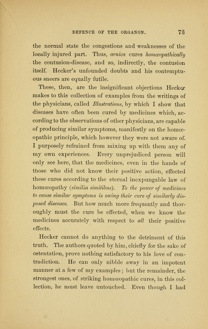 the normal state the congestions and weaknesses of the locally injured part. Thus, arnica cures homoeopathically the contusion-disease, and so, indirectly, the contusion itself. Hecker's unfounded doubts and his contemptu- ous sneers are equally futile. These, then, are the insignificant objections Heck^ makes to this collection of examples from the writings of the physicians, called Illustrations, by which I show that diseases have often been cured by medicines which, ac- cording to the observations of other physicians, are capable of producing similar symptoms, manifestly on the homoe- opathic principle, which however they were not aware of. I purposely refrained from mixing up with them any of my own experiences. Every unprejudiced person will only see here, that the medicines, even in the hands of those who did not know their positive action, efi'ected these cures according to the eternal inexpungable law of homoeopathy (similia similibus). To the poioer of medicines to cause similar symptoms is owing their cure of similarly dis- posed diseases. But how much more frequently and thor- oughly must the cure be efi'ected, when we know the medicines accurately with respect to all their positive efi'ects. Hecker cannot do anything to the detriment of this truth. The authors quoted by him, chiefly for the sake of ostentation, prove nothing satisfactory to his love of con- tradiction. He can only nibble away in an impotent manner at a few of my examples; but the remainder, the strongest ones, of striking homoeopathic cures, in this col- lection, he must leave untouched. Even though I had