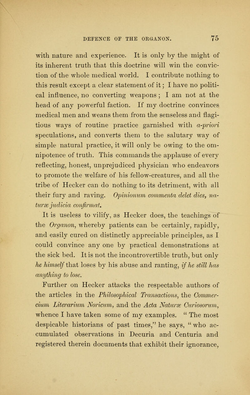 with nature and experience. It is only by the might of its inherent truth that this doctrine will win the convic- tion of the whole medical world. I contribute nothing to this result except a clear statement of it; I have no politi- cal influence, no converting weapons ; I am not at the head of any powerful faction. If my doctrine convinces medical men and weans them from the senseless and flagi- tious ways of routine practice garnished with a-priori speculations, and converts them to the salutary way of simple natural practice, it will only be owing to the om- nipotence of truth. This commands the applause of every reflecting, honest, unprejudiced physician who endeavors to promote the welfare of his fellow-creatures, and all the tribe of Hecker can do nothing to its detriment, with all their fury and raving. Opinionum commenta delet dies, na- tursejudicia confirmat. It is useless to vilify, as Hecker does, the teachings of the Organon, whereby patients can be certainly, rapidly^ and easily cured on distinctly appreciable principles, as I could convince any one by practical demonstrations at the sick bed. It is not the incontrovertible truth, but only he himself that loses by his abuse and ranting, if he still has anything to lose. Further on Hecker attacks the respectable authors of the articles in the Philosophical Transactions, the Commer- dum Literarium Noricum, and the Acta Nature Curiosorumy whence I have taken some of my examples.  The most despicable historians of past times, he says,  who ac- cumulated observations in Decuria and Centuria and registered therein documents that exhibit their ignorance,