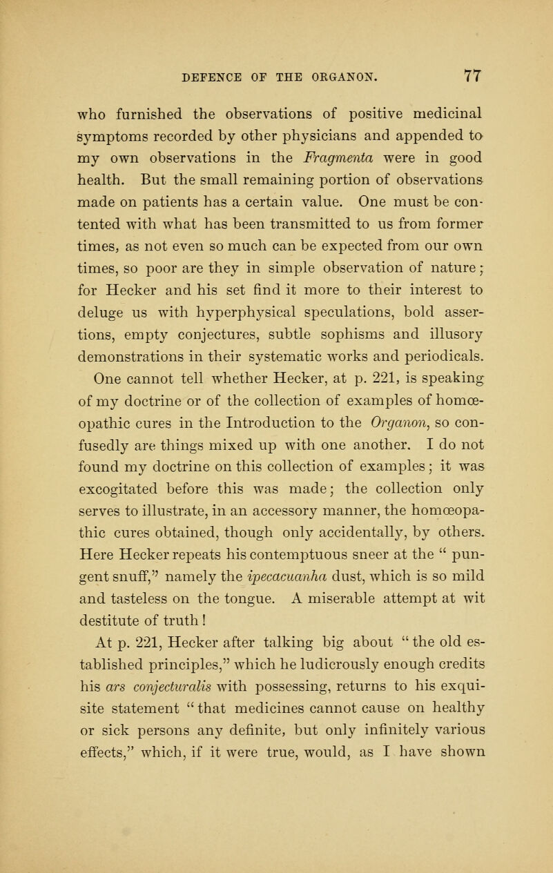 who furnished the observations of positive medicinal symptoms recorded by other physicians and appended to my own observations in the Fragmenta were in good health. But the small remaining portion of observations made on patients has a certain value. One must be con- tented with what has been transmitted to us from former times, as not even so much can be expected from our own times, so poor are they in simple observation of nature; for Hecker and his set find it more to their interest to deluge us with hyperphysical speculations, bold asser- tions, empty conjectures, subtle sophisms and illusory demonstrations in their systematic works and periodicals. One cannot tell whether Hecker, at p. 221, is speaking of my doctrine or of the collection of examples of homoe- opathic cures in the Introduction to the Organon^ so con- fusedly are things mixed up with one another. I do not found my doctrine on this collection of examples; it was excogitated before this was made; the collection only serves to illustrate, in an accessory manner, the homoeopa- thic cures obtained, though only accidentally, by others. Here Hecker repeats his contemptuous sneer at the  pun- gent snuff, namely the ipecacuanha dust, which is so mild and tasteless on the tongue. A miserable attempt at wit destitute of truth! At p. 221, Hecker after talking big about  the old es- tablished principles, which he ludicrously enough credits his ars conjecturalis with possessing, returns to his exqui- site statement  that medicines cannot cause on healthy or sick persons any definite, but only infinitely various effects, which, if it were true, would, as I have shown