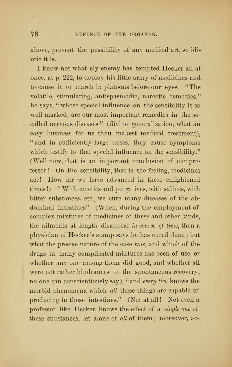 above, prevent the possibility of any medical art, so idi- otic it is. I know not what sly enemy has tempted Hecker all at once, at p. 222, to deploy his little army of medicines and to cause it to march in platoons before our eyes. The volatile, stimulating, antispasmodic, narcotic remedies/' he says,  whose special influence on the sensibility is so well marked, are our most important remedies in the so- called nervous diseases  (divine generalization, what an easy business for us thou makest medical treatment), ^' and in sufficiently large doses, they cause symptoms which testify to that special influence on the sensibility. (Well now, that is an important conclusion of our pro- fessor ! On the sensibility, that is, the feeling, medicines act! How far we have advanced in these enlightened times!)  With emetics and purgatives, with salines, with bitter substances, etc., we cure many diseases of the ab- dominal intestines (When, during the employment of complex mixtures of medicines of these and other kinds, the ailments at length disappear in course of time, then a physician of Hecker's stamp says he has cured them; but what the precise nature of the case was, and which of the drugs in many complicated mixtures has been of use, or whether any one among them did good, and whether all were not rather hindrances to the spontaneous recovery, no one can conscientiously say), and every tiro knows the morbid phenomena which all these things are capable of producing in those intestines. (Not at all! Not even a professor like Hecker, knows the effect of a single one of these substances, let alone of all of them; moreover, ac-