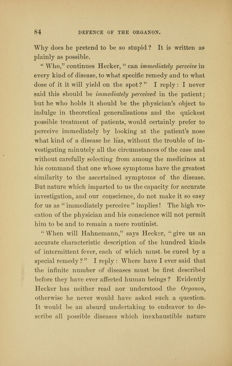 Why does he pretend to be so stupid ? It is written as plainly as possible. *' Who, continues Hecker,  can immediately perceive in every kind of disease, to what specific remedy and to what dose of it it will yield on the spot ?  I reply : I never said this should be immediately perceived in the patient; but he who holds it should be the physician's object to indulge in theoretical generalisations and the quickest possible treatment of patients, would certainly prefer to perceive immediately by looking at the patient's nose what kind of a disease he has, without the trouble of in- vestigating minutely all the circumstances of the case and without carefully selecting from among the medicines at his command that one whose symptoms have the greatest similarity to the ascertained symptoms of the disease. But nature which imparted to us the capacity for accurate investigation, and our conscience, do not make it so easy for us as  immediately perceive  implies! The high vo- cation of the physician and his conscience will not permit him to be and to remain a mere routinist.  When will Hahnemann, says Hecker, '' give us an accurate characteristic description of the hundred kinds of intermittent fever, each of which must-be cured by a special remedy ?  I reply : Where have I ever said that the infinite number of diseases must be first described before the}^ have ever affected human beings ? Evidently Hecker has neither read nor understood the Organon, otherwise he never would have asked such a question. It would be an absurd undertaking to endeavor to de- scribe all jDossible diseases which inexhaustible nature