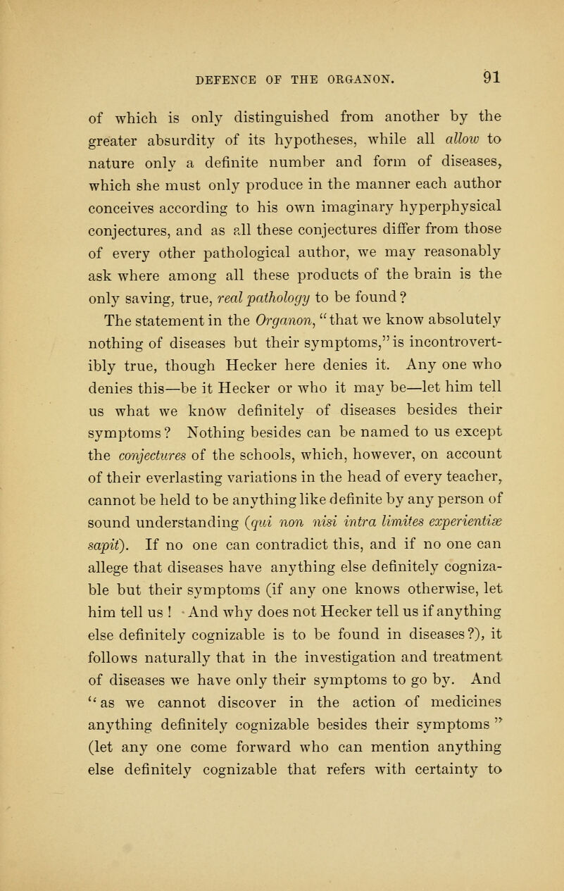 of which is only distinguished from another by the greater absurdity of its hypotheses, while all allow to nature only a definite number and form of diseases^ which she must only produce in the manner each author conceives according to his own imaginary hyperphysical conjectures, and as all these conjectures differ from those of every other pathological author, we may reasonably ask where among all these products of the brain is the only saving, true, real pathology to be found ? The statement in the Organon, that we know absolutely nothing of diseases but their symptoms, is incontrovert- ibly true, though Hecker here denies it. Any one who denies this—be it Hecker or who it may be—let him tell us what we know definitely of diseases besides their symptoms ? Nothing besides can be named to us except the conjectures of the schools, which, however, on account of their everlasting variations in the head of every teacher^ cannot be held to be anything like definite by any person of sound understanding {qui non nisi intra limites exiperientise sapit). If no one can contradict this, and if no one can allege that diseases have anything else definitely cogniza- ble but their symptoms (if any one knows otherwise, let him tell us ! And why does not Hecker tell us if anything else definitely cognizable is to be found in diseases?), it follows naturally that in the investigation and treatment of diseases we have only their symptoms to go by. And ''as we cannot discover in the action of medicines anything definitely cognizable besides their symptoms '^ (let any one come forward who can mention anything else definitely cognizable that refers with certainty to