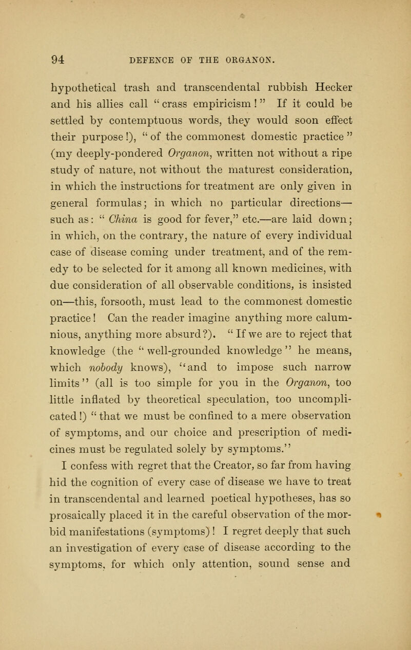 hypothetical trash and transcendental rubbish Hecker and his allies call  crass empiricism !  If it could be settled by contemptuous words, they would soon effect their purpose !),  of the commonest domestic practice  (my deeply-pondered Organon, written not without a ripe study of nature, not without the maturest consideration, in which the instructions for treatment are only given in general formulas; in which no particular directions— such as:  China is good for fever, etc.—are laid down; in which, on the contrary, the nature of every individual case of disease coming under treatment, and of the rem- edy to be selected for it among all known medicines, with due consideration of all observable conditions, is insisted on—this, forsooth, must lead to the commonest domestic practice! Can the reader imagine anything more calum- nious, anything more absurd?).  If we are to reject that knowledge (the ''well-grounded knowledge he means, which nobody knows), and to impose such narrow limits (all is too simple for you in the Organon, too little inflated by theoretical speculation, too uncompli- cated !)  that we must be confined to a mere observation of symptoms, and our choice and prescription of medi- cines must be regulated solely by symptoms. I confess with regret that the Creator, so far from having hid the cognition of every case of disease we have to treat in transcendental and learned poetical hypotheses, has so prosaically placed it in the careful observation of the mor- bid manifestations (symptoms) ! I regret deeply that such an investigation of every case of disease according to the symptoms, for which only attention, sound sense and