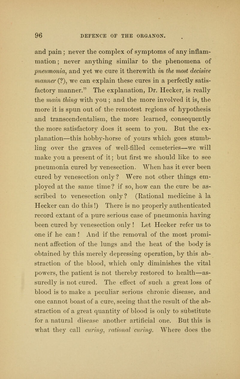 and pain ; never the complex of symptoms of any inflam- mation ; never anything similar to the phenomena of pneumonia, and yet we cure it therewith in the most decisive manner (?), we can explain these cures in a perfectly satis- factory manner. The explanation, Dr. Hecker, is really the main thing with you ; and the more involved it is, the more it is spun out of the remotest regions of hypothesis and transcendentalism, the more learned, consequently the more satisfactory does it seem to you. But the ex- planation—this hobby-horse of yours which goes stumb- ling over the graves of well-filled cemeteries—we will make you a present of it; but first we should like to see pneumonia cured by venesection. When has it ever been cured by venesection only ? Were not other things em- ployed at the same time ? if so, how can the cure be as- scribed to venesection only? (Rational medicine a la Hecker can do this !) There is no properly authenticated record extant of a pure serious case of pneumonia having been cured by venesection only ! Let Hecker refer us ta one if he can ! And if the removal of the most promi- nent affection of the lungs and the heat of the body is obtained by this merely depressing operation, by this ab- straction of the blood, which only diminishes the vital powers, the patient is not thereby restored to health—as- suredly is not cured. The effect of such a great loss of blood is to make a peculiar serious chronic disease, and one cannot boast of a cure, seeing that the result of the ab- straction of a great quantit} of blood is only to substitute for a natural disease another artificial one. But this is what they call curing, rational curing. Where does the