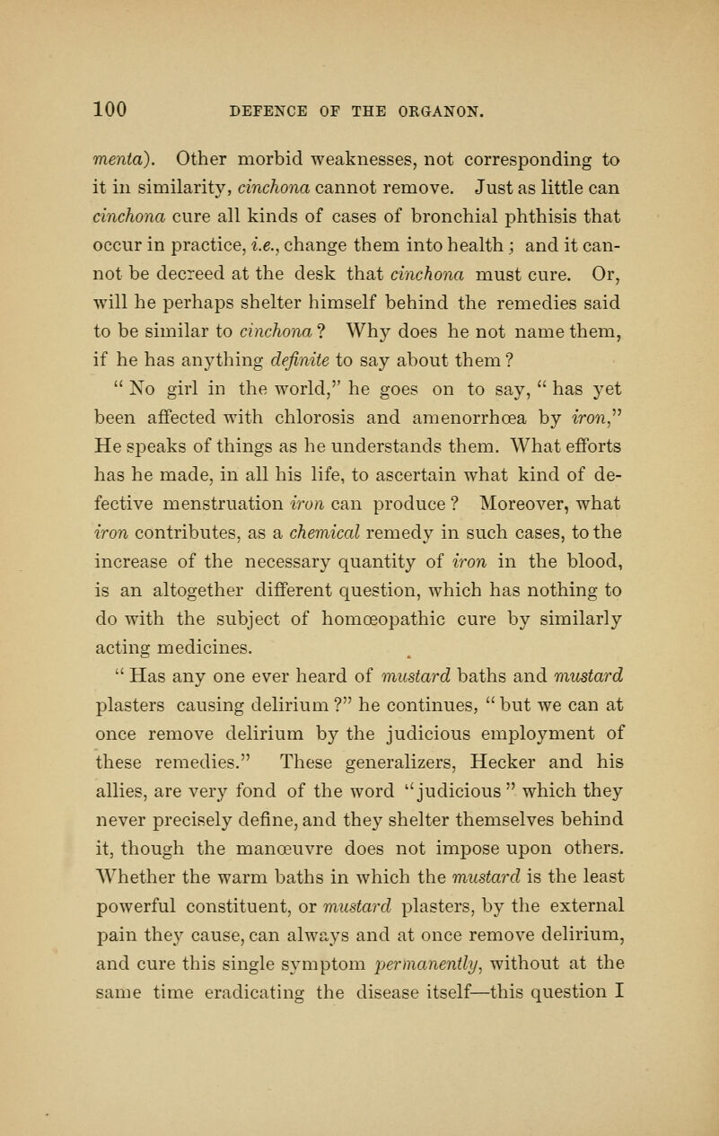 menta). Other morbid weaknesses, not corresponding to it in similarity, cinchona cannot remove. Just as little can cinchona cure all kinds of cases of bronchial phthisis that occur in practice, i.e., change them into health ; and it can- not be decreed at the desk that cinchona must cure. Or, will he perhaps shelter himself behind the remedies said to be similar to cinchona ? Why does he not name them, if he has anything definite to say about them ?  No girl in the world, he goes on to say,  has yet been afifected with chlorosis and amenorrhcea by iron,^^ He speaks of things as he understands them. What efforts has he made, in all his life, to ascertain what kind of de- fective menstruation iron can produce ? Moreover, what iron contributes, as a chemical remedy in such cases, to the increase of the necessary quantity of iron in the blood, is an altogether different question, which has nothing to do with the subject of homoeopathic cure by similarly acting medicines.  Has any one ever heard of mustard baths and mustard plasters causing delirium ? he continues,  but we can at once remove delirium by the judicious employment of these remedies. These generalizers, Hecker and his allies, are very fond of the word judicious  which they never precisely define, and they shelter themselves behind it, though the manoeuvre does not impose upon others. Whether the warm baths in which the mustard is the least powerful constituent, or mustard plasters, by the external pain they cause, can always and at once remove delirium, and cure this single symptom permanently, without at the same time eradicating the disease itself—this question I