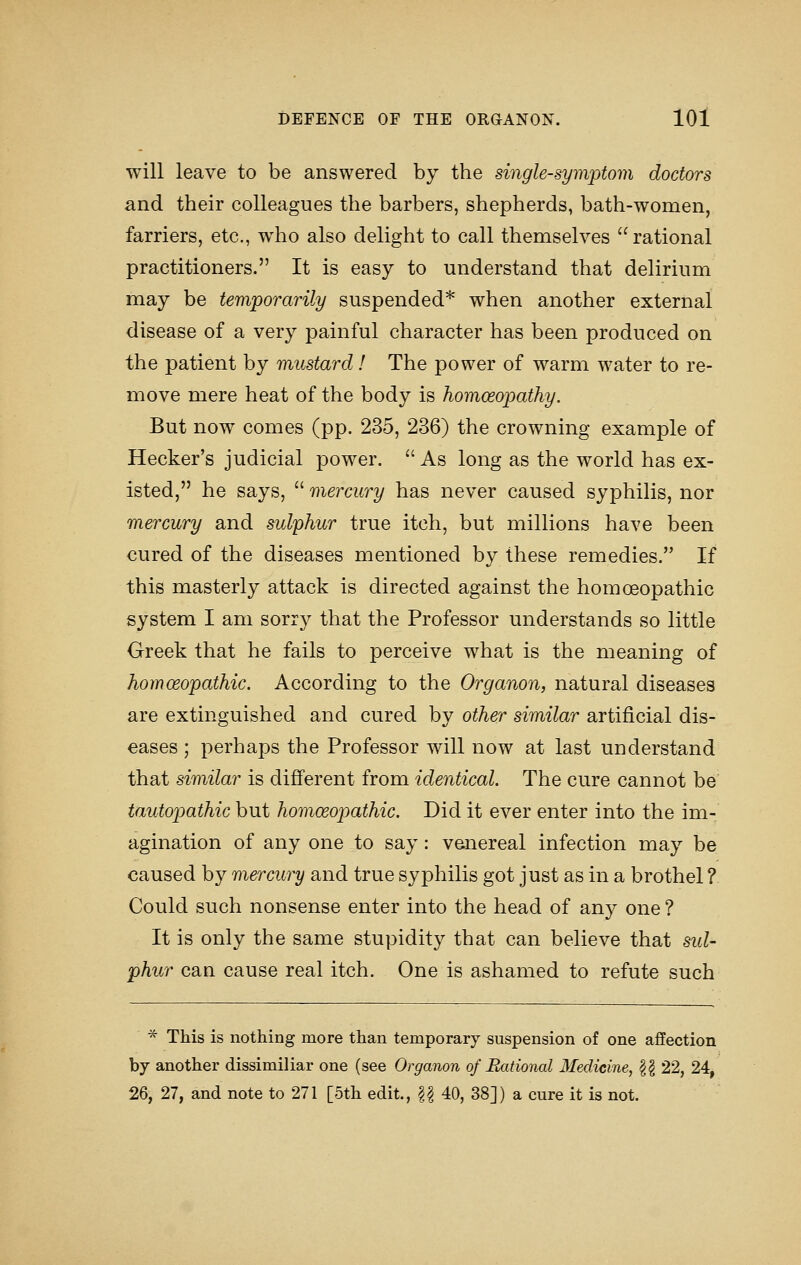 will leave to be answered by the single-symptom doctors and their colleagues the barbers, shepherds, bath-women, farriers, etc., who also delight to call themselves rational practitioners. It is easy to understand that delirium may be temporarily suspended* when another external disease of a very painful character has been produced on the patient by mustard! The power of warm water to re- move mere heat of the body is homoeopathy. But now comes (pp. 235, 236) the crowning example of Hecker's judicial power.  As long as the world has ex- isted, he says,  mercury has never caused syphilis, nor mercury and sulphur true itch, but millions have been cured of the diseases mentioned by these remedies. If this masterly attack is directed against the homoeopathic system I am sorry that the Professor understands so little Greek that he fails to perceive what is the meaning of homoeopathic. According to the Organon, natural diseases are extinguished and cured by other similar artificial dis- eases ; perhaps the Professor will now at last understand that similar is different from identical. The cure cannot be tautopathic but homoeopathic. Did it ever enter into the im- agination of any one to say: v&nereal infection may be caused by mercury and true syphilis got just as in a brothel ? Could such nonsense enter into the head of any one ? It is only the same stupidity that can believe that sid- phur can cause real itch. One is ashamed to refute such * This is nothing more than temporary suspension of one affection by another dissimiliar one (see Organon of Bxitional Medicine, |g 22, 24, 2% 27, and note to 271 [5th edit., U 40, 38]) a cure it is not.