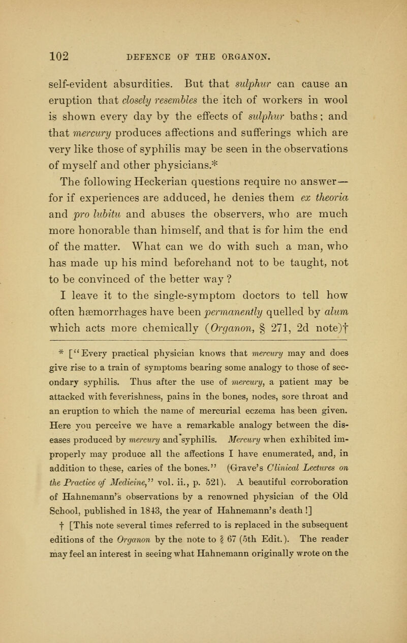 self-evident absurdities. But that sulphur can cause an eruption that closely resembles the itch of workers in wool is shown every day by the effects of sulphur baths; and that mercury produces affections and sufferings which are very like those of syphilis may be seen in the observations of myself and other physicians * The following Heckerian questions require no answer— for if experiences are adduced, he denies them ex theoria and pro lubitu and abuses the observers, who are much more honorable than himself, and that is for him the end of the matter. What can we do with such a man, who has made up his mind beforehand not to be taught, not to be convinced of the better way ? I leave it to the single-symptom doctors to tell how often haemorrhages have been permanently quelled by alum which acts more chemically (Organon, § 271, 2d note)t * [Every practical physician knows that mercury may and does give rise to a train of symptoms bearing some analogy to those of sec- ondary syphilis. Thus after the use of mercury, a patient may be attacked with feverishness, pains in the bones, nodes, sore throat and an eruption to which the name of mercurial eczema has been given. Here you perceive we have a remarkable analogy between the dis- eases produced by mercury and syphilis. Mercury when exhibited im- properly may produce all the affections I have enumerated, and, in addition to these, caries of the bones. (Grave's Clinical Lectures on the Practice of Medicine,'' vol. ii., p. 521). A beautiful corroboration of Hahnemann's observations by a renowned physician of the Old School, published in 1843, the year of Hahnemann's death !] t [This note several times referred to is replaced in the subsequent editions of the Organon by the note to § 67 (5th Edit). The reader may feel an interest in seeing what Hahnemann originally wrote on the