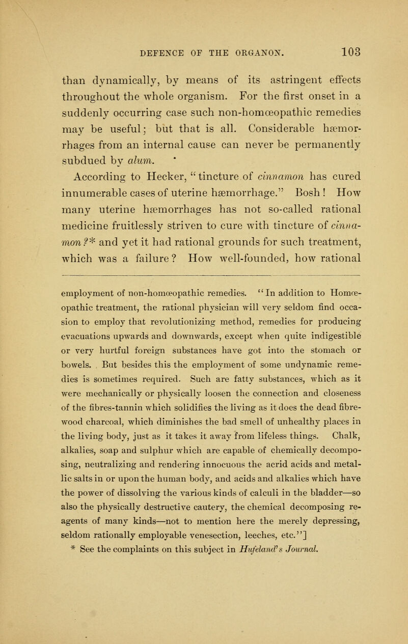 than dynaiDically, by means of its astringent effects throughout the whole organism. For the first onset in a suddenly occurring case such non-homoeopathic remedies may be useful; but that is all. Considerable haemor- rhages from an internal cause can never be permanently subdued by alum. According to Hecker, tincture of cinnamon has cured innumerable cases of uterine haemorrhage. Bosh ! How many uterine haemorrhages has not so-called rational medicine fruitlessly striven to cure with tincture of cinna- mon f^ and yet it had rational grounds for such treatment, which was a failure ? How well-founded, how rational employment of non-homoeopatliic remedies. ''In addition to Homoe- opathic treatment, the rational physician will very seldom find occa- sion to employ that revolutionizing method, remedies for producing evacuations upwards and downwards, except when quite indigestible or very hurtful foreign substances have got into the stomach or bowels. , But besides this the employment of some undynamic reme- dies is sometimes required. Such are fatty substances, which as it were mechanically or physically loosen the connection and closeness of the fibres-tannin which solidifies the living as it does the dead fibre- wood charcoal, which diminishes the bad smell of unhealthy places in the living body, just as it takes it away from lifeless things. Chalk, alkalies, soap and sulphur which are capable of chemically decompo- sing, neutralizing and rendering innocuous the acrid acids and metal- lic salts in or upon the human body, and acids and alkalies which have the power of dissolving the various kinds of calculi in the bladder—so also the physically destructive cautery, the chemical decomposing re- agents of many kinds—not to mention here the merely depressing, seldom rationally employable venesection, leeches, etc.] * See the complaints on this subject in HufelancVs, Jaurnal.