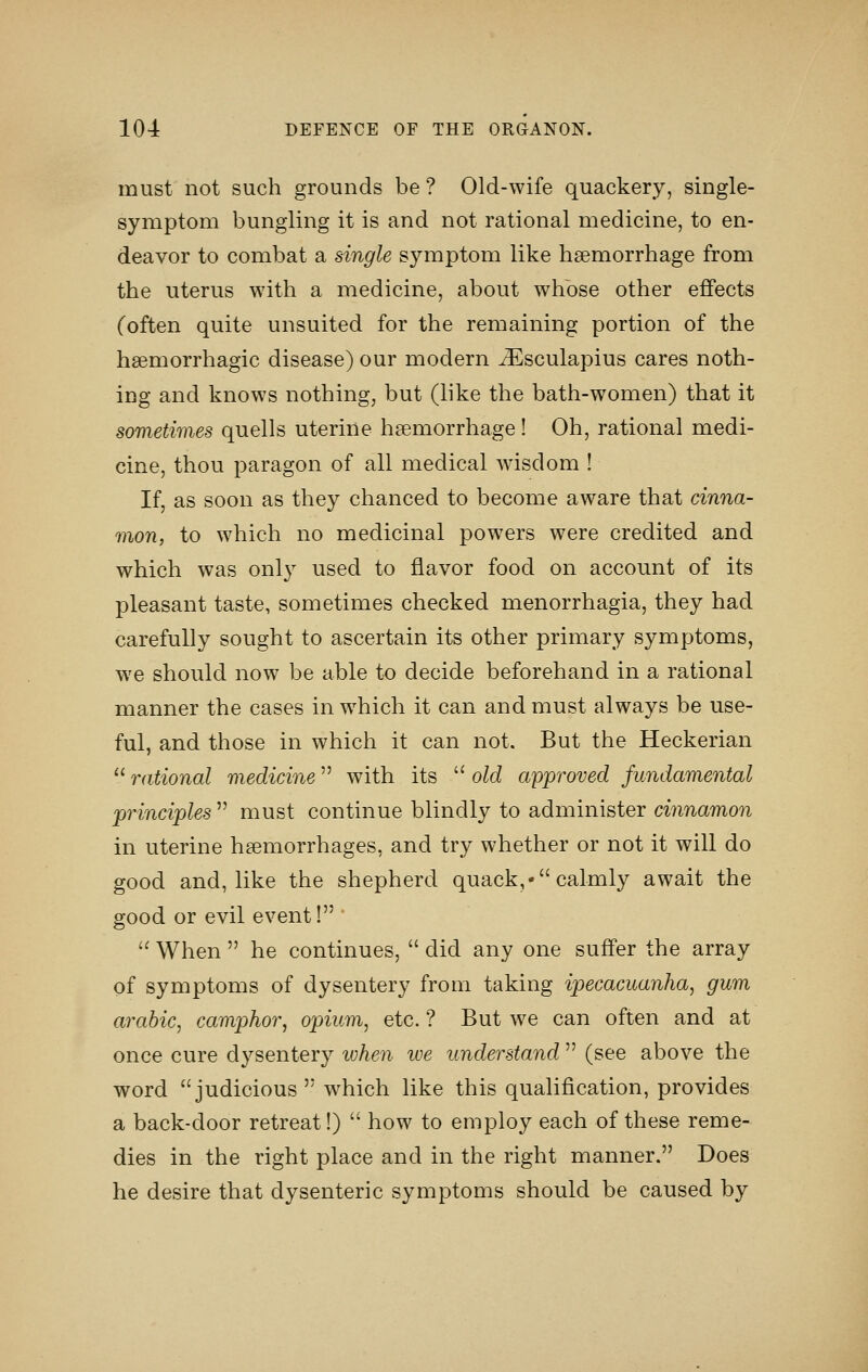 must not such grounds be ? Old-wife quackery, single- symptom bungling it is and not rational medicine, to en- deavor to combat a single symptom like haemorrhage from the uterus with a medicine, about w^hbse other effects (often quite unsuited for the remaining portion of the hsemorrhagic disease) our modern ^sculapius cares noth- ing and knows nothing, but (like the bath-women) that it sometimes quells uterine haemorrhage! Oh, rational medi- cine, thou paragon of all medical wdsdom ! If, as soon as they chanced to become aware that cinna- mon, to which no medicinal powers were credited and which was onl}^ used to flavor food on account of its pleasant taste, sometimes checked menorrhagia, they had carefully sought to ascertain its other primary symptoms, we should now be able to decide beforehand in a rational manner the cases in w^hich it can and must always be use- ful, and those in which it can not. But the Heckerian  rational medicine with its  old approved fundamental principles  must continue blindly to administer cinnamon in uterine haemorrhages, and try whether or not it will do good and, like the shepherd quack,- calmly await the good or evil event! '  When  he continues,  did any one suffer the array of symptoms of dysentery from taking ipecacuanha, gum arabic, camphor, opium, etc. ? But we can often and at once cure dysentery ivhen ive understand  (see above the word judicious  which like this qualification, provides a back-door retreat!)  how to employ each of these reme- dies in the right place and in the right manner. Does he desire that dysenteric symptoms should be caused by