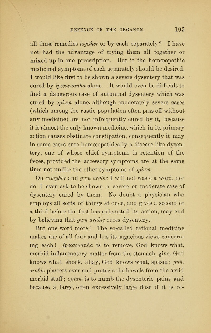 all these remedies together or by each separately ? I have not had the advantage of trying them all together or mixed up in one prescription. But if the homoeopathic medicinal symptoms of each separately should be desired, I would like first to be shown a severe dysentery that was cured by ipecacuanha alone. It would even be difficult to find a daugerous case of autumnal dysentery which was cured by opium alone, although moderately severe cases (which among the rustic population often pass ofi* without any medicine) are not infrequently cured by it, because it is almost the only known medicine, which in its primary action causes obstinate constipation, consequently it may in some cases cure homceopathically a disease like dysen- tery, one of whose chief symptoms is retention of the faeces, provided the accessory symptoms are at the same time not unlike the other symptoms of opium. On camphor and gum arable I will not waste a word, nor do I even ask to be shown a severe or moderate case of dysentery cured by them. No doubt a physician who employs all sorts of things at once, and gives a second or a third before the first has exhausted its action, may end by believing that gum arabic cures dysentery. But one word more! The so-called rational medicine makes use of all four and has its sagacious views concern- ing each! Ipecacuanha is to remove, God knows what, morbid inflammatory matter from the stomach, give, God knows what, shock, allay, God knows what, spasm ; gum arabic plasters over and protects the bowels from the acrid morbid stuff; opium is to numb the dysenteric pains and because a large, often excessively large dose of it is re-