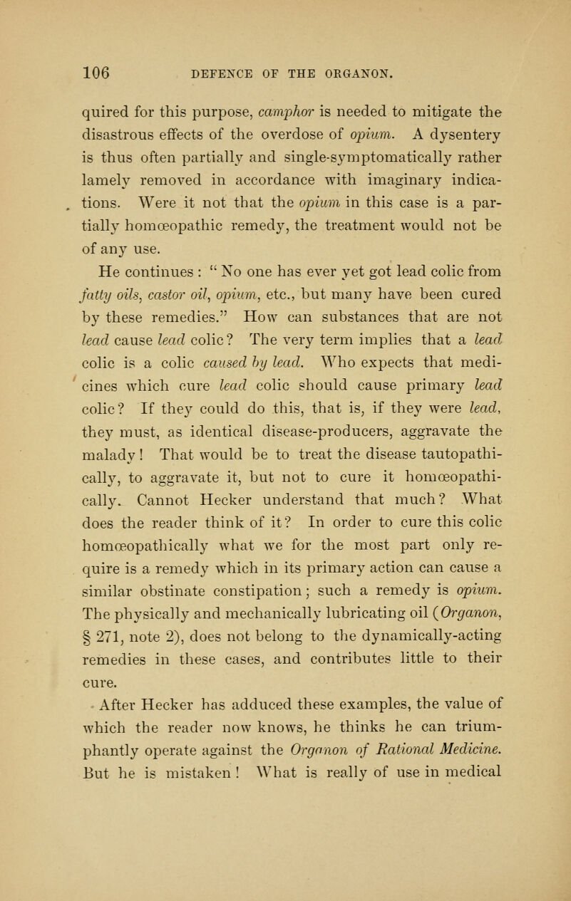 quired for this purpose, camphor is needed to mitigate the disastrous effects of the overdose of opium. A dysentery- is thus often partially and single-syniptomatically rather lamely removed in accordance with imaginary indica- tions. Were it not that the opium in this case is a par- tially homoeopathic remedy, the treatment would not be of any use. He continues :  No one has ever yet got lead colic from fatty oils, castor^ oil, opium, etc., but many have been cured by these remedies. How can substances that are not lead cause lead colic ? The very term implies that a lead colic is a colic caused by lead. Who expects that medi- ' cines which cure lead colic should cause primary lead colic? If they could do this, that is, if they were lead, they must, as identical disease-producers, aggravate the malady ! That would be to treat the disease tautopathi- cally, to aggravate it, but not to cure it homoeopathi- cally. Cannot Hecker understand that much? What does the reader think of it? In order to cure this colic homoeopathically what we for the most part only re- quire is a remedy which in its primary action can cause a similar obstinate constipation; such a remedy is opium. The physically and mechanically lubricating oil (Organon, § 271, note 2), does not belong to the dynamically-acting remedies in these cases, and contributes little to their cure. ' After Hecker has adduced these examples, the value of which the reader now knows, he thinks he can trium- phantly operate against the Organon of Rational Medicine. But he is mistaken ! What is really of use in medical