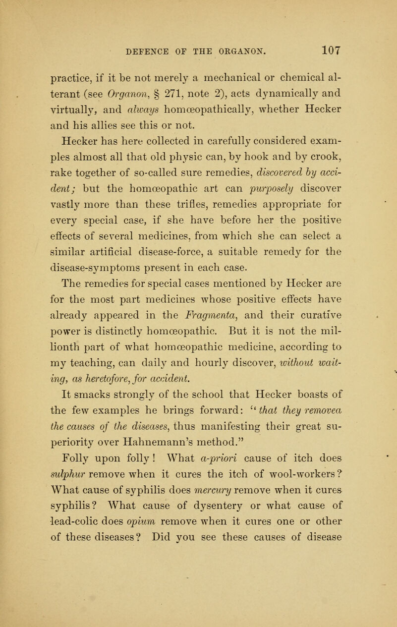 practice, if it be not merely a mechanical or chemical al- terant (see Organon, § 271, note 2), acts d3mamically and virtually, and always homceopathically, whether Hecker and his allies see this or not. Hecker has here collected in carefully considered exam- ples almost all that old physic can, by hook and by crook, rake together of so-called sure remedies, discovered by acci- dent; but the homoeopathic art can purposely discover vastly more than these trifles, remedies appropriate for every special case, if she have before her the positive effects of several medicines, from which she can select a similar artificial disease-force, a suitable remedy for the disease-symptoms present in each case. The remedies for special cases mentioned by Hecker are for the most part medicines whose positive effects have already appeared in the Pragmenta, and their curative power is distinctly homoeopathic. But it is not the mil- lionth part of what homoeopathic medicine, according to my teaching, can daily and hourly discover, luithout wait- ing, as heretofore, for aaddent. It smacks strongly of the school that Hecker boasts of the few examples he brings forward: '''that they removea the causes of the diseases, thus manifesting their great su- periority over Hahnemann's method. Folly upon folly ! What a-priori cause of itch does sulphur remove when it cures the itch of wool-workers ? What cause of syphilis does mercury remove when it cures syphilis? What cause of dysentery or what cause of lead-colic does opium remove when it cures one or other of these diseases? Did you see these causes of disease