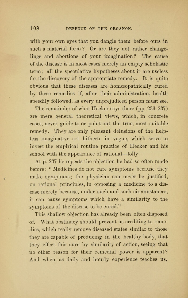 with your own eyes that you dangle them before ours in such a material form ? Or are they not rather change- lings and abortions of your imagination? The cause of the disease is in most cases merely an empty scholastic term; all the speculative hypotheses about it are useless for the discovery of the appropriate remedy. It is quite obvious that these diseases are homoeopathically cured by these remedies if, after their administration, health speedily followed, as every unprejudiced person must see. The remainder of what Hecker says there (pp. 236, 237) are mere general theoretical views, which, in concrete cases, never guide to or point out the true, most suitable remedy. They are only pleasant delusions of the help- less imaginative art hitherto in vogue, which serve to invest the empirical routine practice of Hecker and his school with the appearance of rational—folly. At p. 237 he repeats the objection he had so often made before:  Medicines do not cure symptoms because they make symptoms; the physician can never be justified, on rational principles, in opposing a medicine to a dis- ease merely because, under such and such circumstances, it can cause symptoms which have a similarity to the symptoms of the disease to be cured. This shallow objection has already been often disposed of. What obstinacy should prevent us crediting to reme- dies, which really remove diseased states similar to those they are capable of producing in the health}^ body, that they effect this cure by similarity of action, seeing that no other reason for their remedial power is apparent? And when, as daily and hourly experience teaches us,