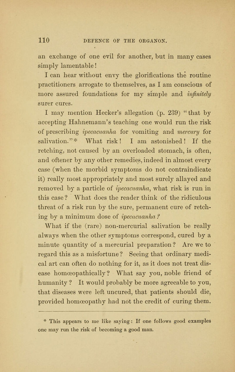 an exchange of one evil for another, but in many cases simply lamentable! I can hear without envy the glorifications the routine practitioners arrogate to themselves, as I am conscious of more assured foundations for my simple and infinitely surer cures. I may mention Hecker's allegation (p. 239) that by accepting Hahnemann's teaching one would run the risk of prescribing ipecacuanha for vomiting and mercury for salivation.'-^ What risk! I am astonished! If the retching, not caused by an overloaded stomach, is often, and oftener by any other remedies, indeed in almost every case (when the morbid symptoms do not contraindicate it) really most appropriately and most surely allayed and removed by a particle of ipecacuanha^ what risk is run in this case ? What does the reader think of the ridiculous threat of a risk run by the sure, permanent cure of retch- ing by a minimum dose of ipecacuanha f What if the (rare) non-mercurial salivation be really always when the other symptoms correspond, cured by a minute quantity of a mercurial preparation ? Are we to regard this as a misfortune ? Seeing that ordinary medi- cal art can often do nothing for it, as it does not treat dis- ease homoeopathically ? What say you, noble friend of humanity ? It would probably be more agreeable to you, that diseases were left uncured, that patients should die, provided homoeopathy had not the credit of curing them. ■^ This appears to me like saying: If one follows good examples one may run the risk of becoming a good man.