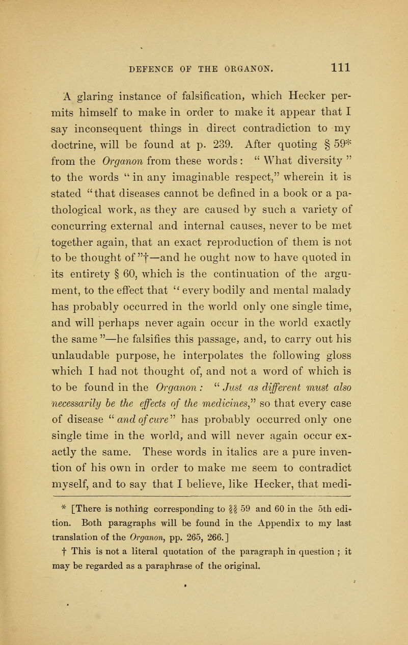 A glaring instance of falsification, which Hecker per- mits himself to make in order to make it appear that I say inconsequent things in direct contradiction to my doctrine, will be found at p. 239. After quoting § 59* from the Organon from these words :  What diversity  to the words  in any imaginable respect, wherein it is stated that diseases cannot be defined in a book or a pa- thological work, as they are caused by such a variety of concurring external and internal causes, never to be met together again, that an exact reproduction of them is not to be thought of ^^^—Sind he ought now to have quoted in its entirety § 60, which is the continuation of the argu- ment, to the effect that  every bodily and mental malady has probably occurred in the world only one single time, and will perhaps never again occur in the world exactly the same —he falsifies this passage, and, to carry out his unlaudable purpose, he interpolates the following gloss which I had not thought of, and not a word of which is to be found in the Organon :  Just as different must also necessarily be the effects of the medicines,^^ so that every case of disease ''^ and of cure'''' has probably occurred only one single time in the world, and will never again occur ex- actly the same. These words in italics are a pure inven- tion of his own in order to make me seem to contradict myself, and to say that I believe, like Hecker, that medi- * [There is nothing corresponding to |^ 59 and 60 in the 5th edi- tion. Both paragraphs will be found in the Appendix to my last translation of the Organon, pp. 265, 266. ] t This is not a literal quotation of the paragraph in question ; it may be regarded as a paraphrase of the original.