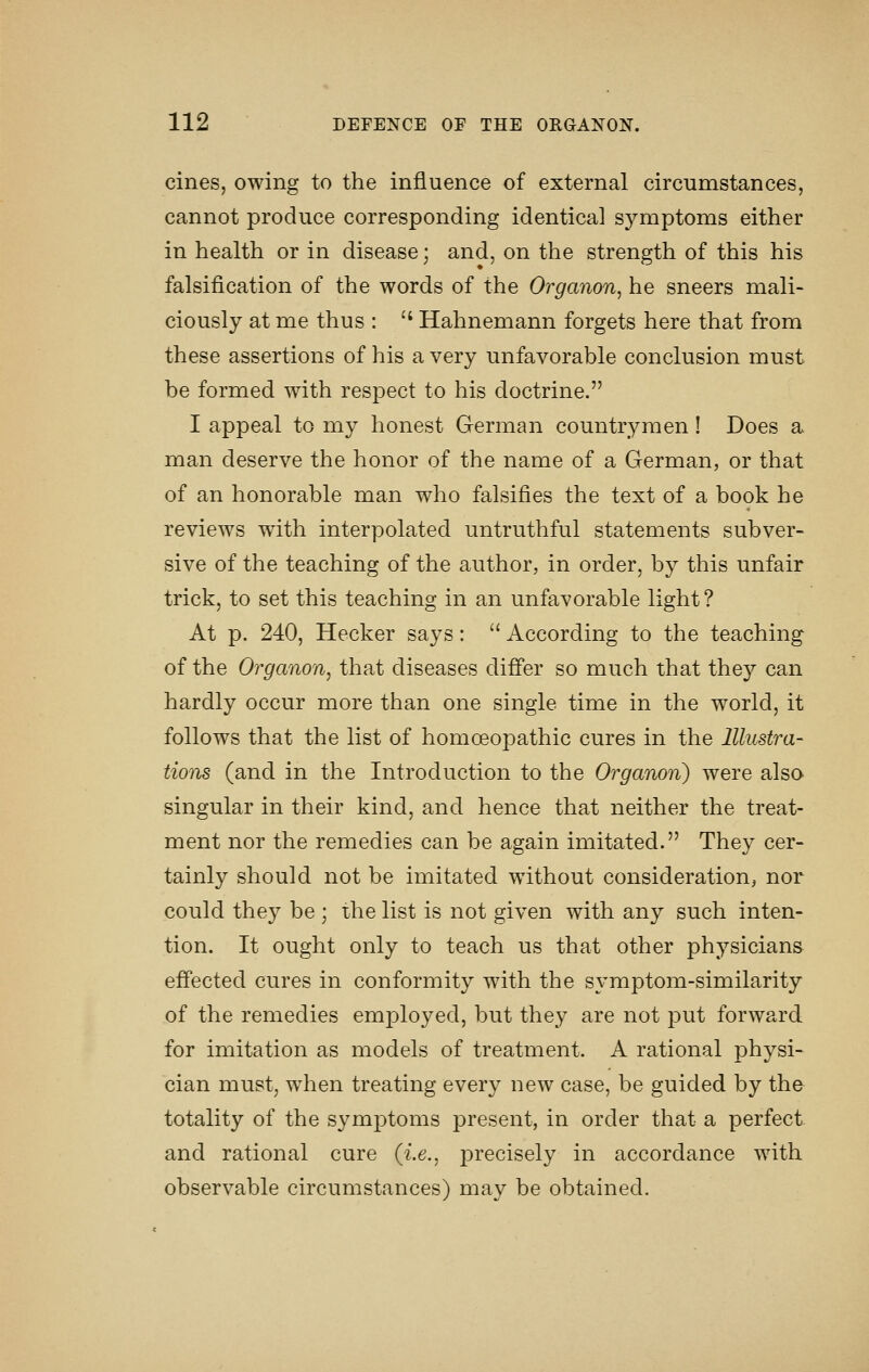 cines, owing to the influence of external circumstances, cannot produce corresponding identical symptoms either in health or in disease; and, on the strength of this his falsification of the words of the Organon, he sneers mali- ciously at me thus : '' Hahnemann forgets here that from these assertions of his a very unfavorable conclusion must be formed with respect to his doctrine. I appeal to my honest German countrymen! Does a man deserve the honor of the name of a German, or that of an honorable man who falsifies the text of a book he reviews with interpolated untruthful statements subver- sive of the teaching of the author, in order, by this unfair trick, to set this teaching in an unfavorable light ? At p. 240, Hecker says:  According to the teaching of the Organon, that diseases differ so much that they can hardly occur more than one single time in the world, it follows that the list of homoeopathic cures in the Illustra- tions (and in the Introduction to the Organon) were also singular in their kind, and hence that neither the treat- ment nor the remedies can be again imitated. They cer- tainly should not be imitated without consideration, nor could they be ; the list is not given with any such inten- tion. It ought only to teach us that other physicians effected cures in conformity wdth the symptom-similarity of the remedies employed, but they are not put forward for imitation as models of treatment. A rational physi- cian must, w^hen treating every new case, be guided by the totality of the symptoms present, in order that a perfect and rational cure (i.e., precisely in accordance with observable circumstances) may be obtained.