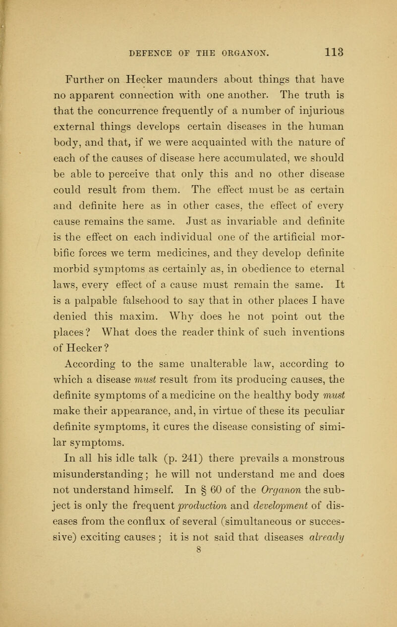 Further on Hecker maunders about things that have no apparent connection with one another. The truth is that the concurrence frequently of a number of injurious external things develops certain diseases in the human body, and that, if we were acquainted with the nature of each of the causes of disease here accumulated, we should be able to perceive that only this and no other disease could result from them. The effect must be as certain and definite here as in other cases, the effect of every cause remains the same. Just as invariable and definite is the efi'ect on each individual one of the artificial mor- bific forces we term medicines, and they develop definite morbid symptoms as certainly as, in obedience to eternal laws, every effect of a cause must remain the same. It is a palpable falsehood to say that in other places I have denied this maxim. Why does he not point out the places ? What does the reader think of such inventions of Hecker ? According to the same unalterable law, according to which a disease must result from its producing causes, the definite symptoms of a medicine on the healthy body must make their appearance, and, in virtue of these its peculiar definite symptoms, it cures the disease consisting of simi- lar symptoms. In all his idle talk (p. 241) there prevails a monstrous misunderstanding; he will not understand me and does not understand himself. In § 60 of the Organon the sub- ject is only the frequent production and development of dis- eases from the conflux of several (simultaneous or succes- sive) exciting causes ; it is not said that diseases already