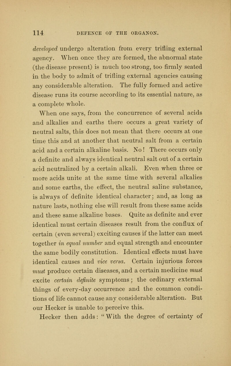 developed undergo alteration from every trifling external agency. When once they are formed, the abnormal state (the disease present) is much too strong, too firmly seated in the body to admit of trifling external agencies causing any considerable alteration. The fully formed and active disease runs its course according to its essential nature, as a complete whole. When one says, from the concurrence of several acids and alkalies and earths there occurs a great variety of neutral salts, this does not mean that there occurs at one time this and at another that neutral salt from a certain acid and a certain alkaline basis. No! There occurs only a definite and always identical neutral salt out of a certain acid neutralized by a certain alkali. Even when three or more acids unite at the same time with several alkalies and some earths, the effect, the neutral saline substance, is always of definite identical character; and, as long as nature lasts, nothing else will result from these same acids and these same alkaline bases. Quite as definite and ever identical must certain diseases result from the conflux of certain (even several) exciting causes if the latter can meet together in equal number and equal strength and encounter the same bodily constitution. Identical effects must have identical causes and vice versa. Certain injurious forces must produce certain diseases, and a certain medicine must excite certain definite symptoms; the ordinary external things of every-day occurrence and the common condi- tions of life cannot cause any considerable alteration. But our Hecker is unable to perceive this. Hecker then adds:  With the degree of certainty of