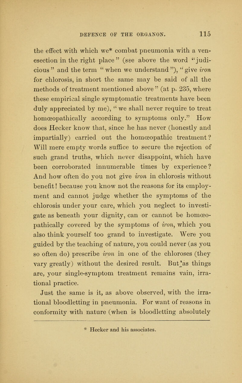 the effect with which we* combat pneumonia with a ven- esection in the right place (see above the word judi- cious  and the term  when we understand ), ''give iron for chlorosis, in short the same may be said of all the methods of treatment mentioned above  (at p. 235, where these empirical single symptomatic treatments have been duly appreciated by me),  we shall never require to treat homoeopathically according to symptoms only. How does Hecker know that, since he has never (honestly and impartially) carried out the homoeopathic treatment ? Will mere empty words suffice to secure the rejection of such grand truths, which never disappoint, which have been corroborated innumerable times by experience ? And how often do you not give iron in chlorosis without benefit! because you know not the reasons for its employ- ment and cannot judge whether the symptoms of the chlorosis under your care, which you neglect to investi- gate as beneath your dignity, can or cannot be homoeo- pathically covered by the symptoms of iron, which you also think yourself too grand to investigate. Were you guided by the teaching of nature, you could never (as you so often do) prescribe iron in one of the chloroses (they vary greatly) without the desired result. But^as things are, your single-symptom treatment remains vain, irra- tional practice. Just the same is it, as above observed, with the irra- tional bloodletting in pneumonia. For want of reasons in conformity with nature (when is bloodletting absolutely * Hecker and his associates.