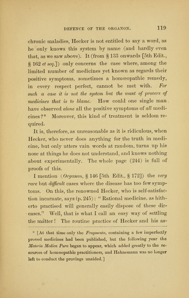 chronic maladies, Hecker is not entitled to say a word, as he only knows this system by name (and hardly even that, as we saw above). It (from § 133 onwards [5th Edit, § 162 et seq.J) only concerns the case where, among the limited number of medicines yet known as regards their positive symptoms, sometimes a homoeopathic remedy, in every respect perfect, cannot be met with. For such a case it is not the system hut the ivant of provers of medicines that is to blame. How could one single man have observed alone all the positive symptoms of all medi- cines?* Moreover, this kind of treatment is seldom re- quired. It is, therefore, as unreasonable as it is ridiculous^ when Hecker, who never does anything for the truth in medi- cine, but only utters vain words at random, turns up his nose at things he does not understand, and knows nothing about experimentally. The whole page (244) is full of proofs of this. I mention {Organon, § 146 [oth Edit., § 172]) the very rare but difficult cases where the disease has too few symp- toms. On this, the renowned Hecker, who is self-satisfac- tion incarnate, says (p. 245) :  Rational medicine, as hith- erto practised will generally easily dispose of these dis- eases. Well, that is what I call an easy way of settling the matter! The routine practice of Hecker and his as- * [At that time only the Fragnienta, containing a few imperfectly proved medicines had been published, but the following year the Materia Medica Pura began to appear, which added greatly to the re- sources of homoeopathic practitioners, and Hahnemann was no longer left to conduct the provings unaided. ]