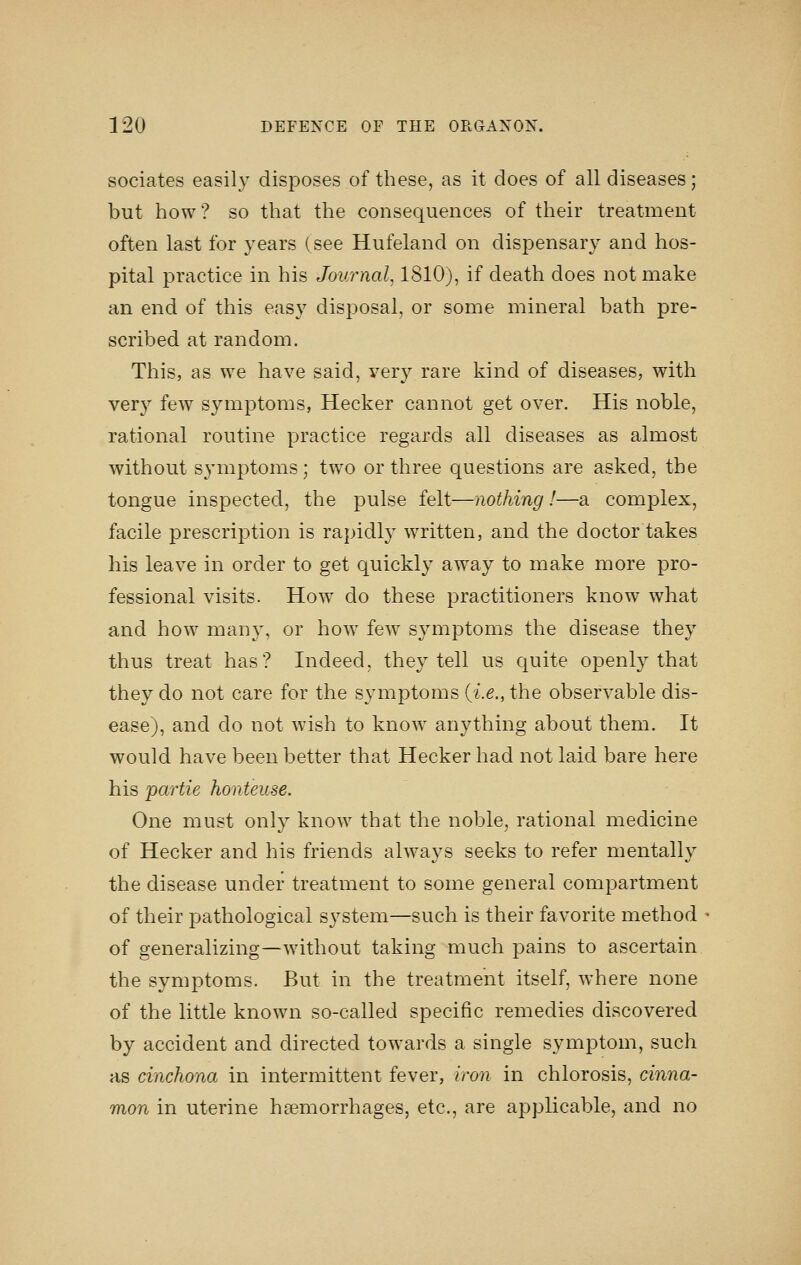 sociates easily disposes of these, as it does of all diseases; but how? so that the consequences of their treatment often last for years (see Hufeland on dispensary and hos- pital practice in his Journal^ 1810), if death does not make an end of this easy disposal, or some mineral bath pre- scribed at random. This, as we have said, very rare kind of diseases, with ver}'' few symptoms, Hecker cannot get over. His noble, rational routine practice regards all diseases as almost without symptoms; two or three questions are asked, the tongue inspected, the pulse felt—nothing!—a complex, facile prescription is rapidl}^ written, and the doctor takes his leave in order to get quickly away to make more pro- fessional visits. How do these practitioners know what and how many, or how few symptoms the disease they thus treat has? Indeed, they tell us quite openly that they do not care for the symptoms (i.e., the observable dis- ease), and do not wish to know anything about them. It would have been better that Hecker had not laid bare here his partie honteuse. One must only know that the noble, rational medicine of Hecker and his friends always seeks to refer mentally the disease under treatment to some general compartment of their pathological system—such is their favorite method of generalizing—wdthout taking much pains to ascertain the symptoms. But in the treatment itself, where none of the little known so-called specific remedies discovered by accident and directed towards a single symptom, such as cinchona in intermittent fever, iron in chlorosis, cinna- mon in uterine hemorrhages, etc., are applicable, and no