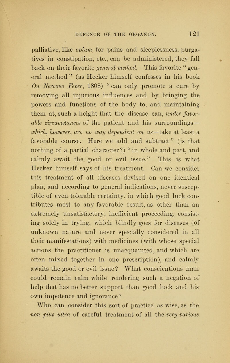 palliative, like opium, for pains and sleeplessness, purga- tives in constipation, etc., can be administered, they fall back on their favorite general method. This favorite gen- eral method  (as Ilecker himself confesses in his book On Nervous Fever, 1808)  can only promote a cure by removing all injurious influences and by bringing the powers and functions of the body to, and maintaining them at, such a height that the disease can, under favor- able circumstances of the patient and his surroundings— which, however, are no ivay dependent on us—take at least a favorable course. Here we add and subtract (is that nothing of a partial character ?)  in whole and part, and calmly await the good or evil issue. This is what Hecker himself says of his treatment. Can we consider this treatment of all diseases devised on one identical plan, and according to general indications, never suscep- tible of even tolerable certainty, in which good luck con- tributes most to an}^ favorable result, as other than an extremely unsatisfactory, inefficient proceeding, consist- ing solely in trying, which blindly goes for diseases (of unknown nature and never sj^ecially considered in all their manifestations) with medicines (with whose special actions the practitioner is unacquainted, and which are often mixed together in one prescription), and calmly awaits the good or evil issue ? What conscientious man could remain calm while rendering such a negation of help that has no better support than good luck and his own impotence and ignorance ? Who can consider this sort of practice as wise, as the nan plus idtra of careful treatment of all the very various