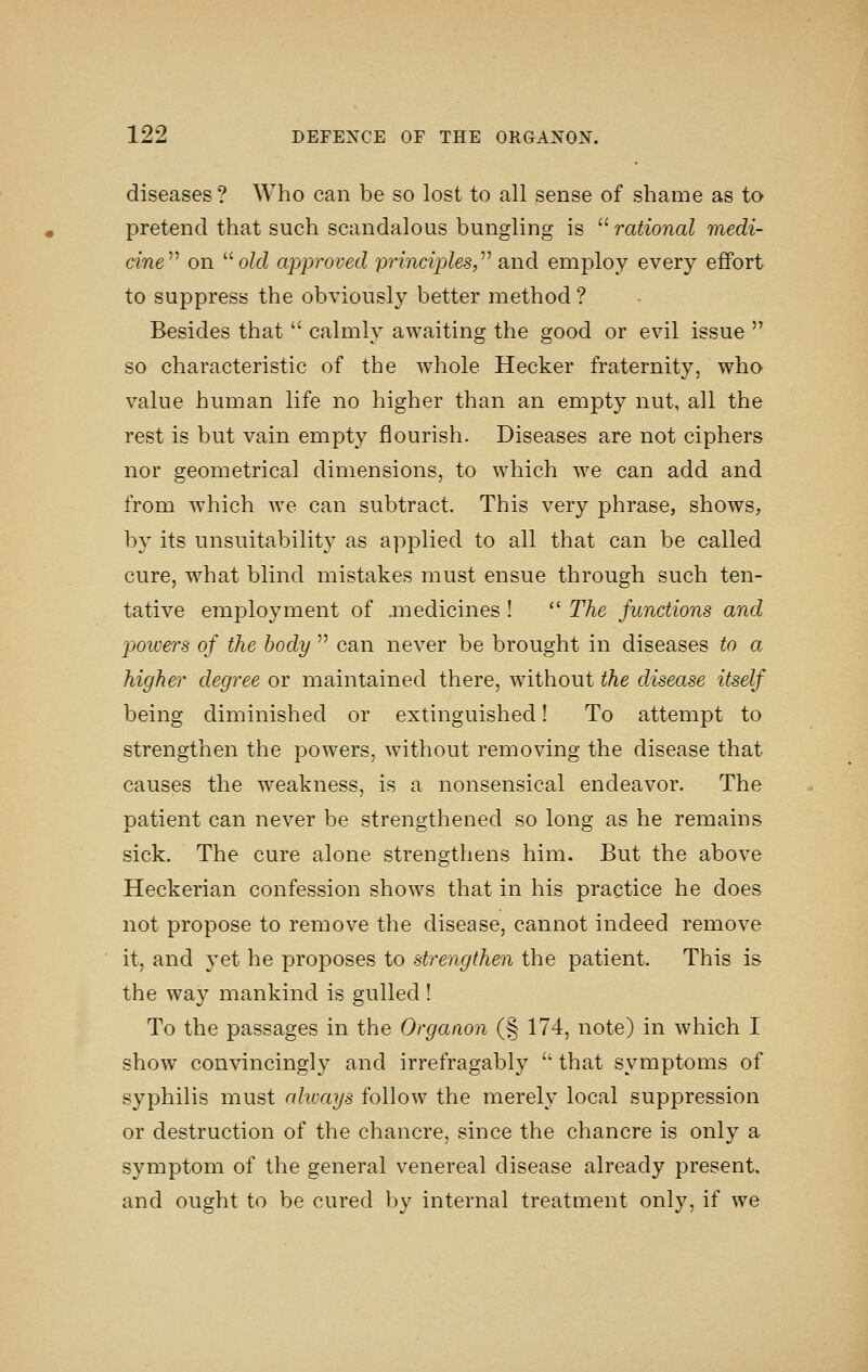 diseases? Who can be so lost to all sense of shame as to pretend that such scandalous bungling is  rational medi- cine^^ on o/cZ approved principles,^'' and employ every effort to suppress the obviously better method ? Besides that  calmly awaiting the good or evil issue '^ so characteristic of the whole Hecker fraternity, who value human life no higher than an empty nut, all the rest is but vain empty flourish. Diseases are not ciphers nor geometrical dimensions, to which we can add and from which we can subtract. This very phrase, shows, by its unsuitability as applied to all that can be called cure, what blind mistakes must ensue through such ten- tative employment of .medicines !  The Junctions and powers of the body  can never be brought in diseases to a higher degree or maintained there, without the disease itself being diminished or extinguished! To attempt to strengthen the powers, without removing the disease that causes the weakness, is a nonsensical endeavor. The patient can never be strengthened so long as he remains sick. The cure alone strengthens him. But the above Heckerian confession shows that in his practice he does not propose to remove the disease, cannot indeed remove it, and yet he proposes to strengthen the patient. This is the way mankind is gulled! To the passages in the Orgaaon (§ 174, note) in which I show convincingly and irrefragably  that symptoms of syphilis must always follow the merely local suppression or destruction of the chancre, since the chancre is only a symptom of the general venereal disease already present, and ought to be cured by internal treatment only, if we