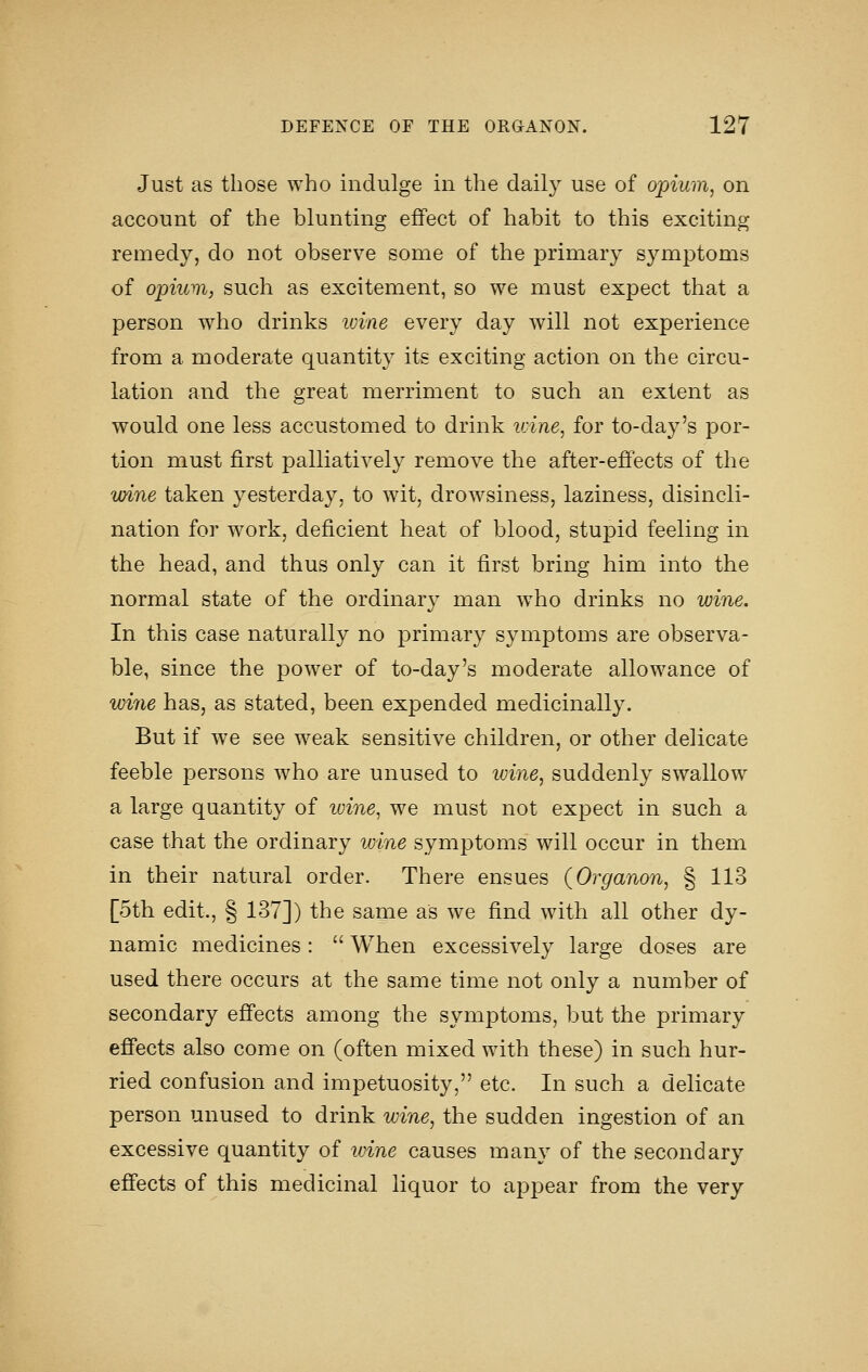 Just as those who indulge in the dail}^ use of opium, on account of the blunting effect of habit to this exciting remedy, do not observe some of the primary symptoms of opium, such as excitement, so we must expect that a person who drinks ivine every day will not experience from a moderate quantity its exciting action on the circu- lation and the great merriment to such an extent as would one less accustomed to drink tdne, for to-day's por- tion must first palliatively remove the after-effects of the wine taken yesterday, to wit, drowsiness, laziness, disincli- nation for work, deficient heat of blood, stupid feeling in the head, and thus only can it first bring him into the normal state of the ordinary man who drinks no wine. In this case naturally no primary symptoms are observa- ble, since the power of to-day's moderate allowance of wi7ie has, as stated, been expended medicinally. But if we see weak sensitive children, or other delicate feeble persons who are unused to ivine, suddenly swallow a large quantity of ivine, we must not expect in such a case that the ordinary wine symptoms will occur in them in their natural order. There ensues (Organon, § 113 [5th edit., § 137]) the same as we find with all other dy- namic medicines:  When excessively large doses are used there occurs at the same time not only a number of secondary effects among the symptoms, but the primary effects also come on (often mixed with these) in such hur- ried confusion and impetuosity, etc. In such a delicate person unused to drink wine, the sudden ingestion of an excessive quantity of ivine causes many of the secondary effects of this medicinal liquor to appear from the very