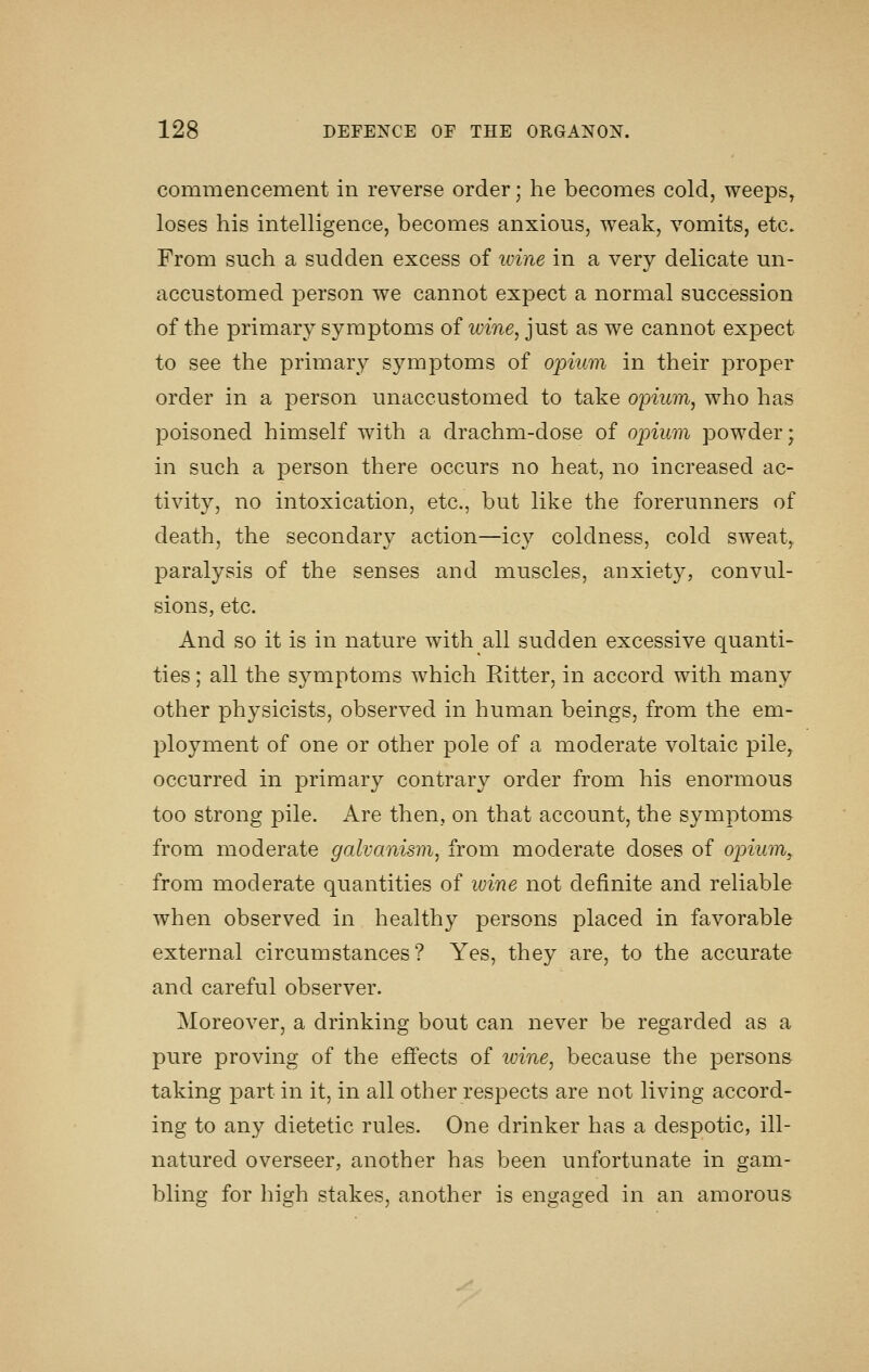 commencement in reverse order; he becomes cold, weeps, loses his intelligence, becomes anxious, weak, vomits, etc. From such a sudden excess of ivine in a very delicate un- accustomed person we cannot expect a normal succession of the primary symptoms of wine, just as we cannot expect to see the primary symptoms of opium in their proper order in a person unaccustomed to take opium, who has poisoned himself with a drachm-dose of opium powder; in such a person there occurs no heat, no increased ac- tivity, no intoxication, etc., but like the forerunners of death, the secondary action—icy coldness, cold sweat, paralysis of the senses and muscles, anxiety, convul- sions, etc. And so it is in nature with all sudden excessive quanti- ties ; all the symptoms which Kitter, in accord with many other physicists, observed in human beings, from the em- ployment of one or other pole of a moderate voltaic pile, occurred in primary contrary order from his enormous too strong pile. Are then, on that account, the symptoms from moderate galvanism, from moderate doses of opium, from moderate quantities of ivine not definite and reliable when observed in healthy persons placed in favorable external circumstances? Yes, they are, to the accurate and careful observer. Moreover, a drinking bout can never be regarded as a pure proving of the effects of wine, because the persons taking part in it, in all other respects are not living accord- ing to any dietetic rules. One drinker has a despotic, ill- natured overseer, another has been unfortunate in gam- bling for high stakes, another is engaged in an amorous