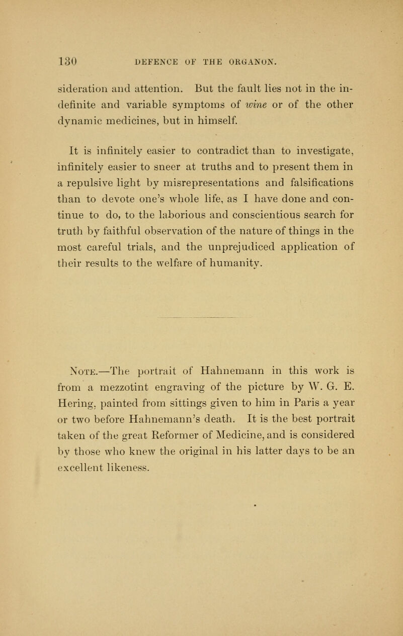 sideration and attention. But the fault lies not in the in- definite and variable symptoms of wine or of the other dynamic medicines, but in himself. It is infinitely easier to contradict than to investigate, infinitely easier to sneer at truths and to present them in a repulsive light by misrepresentations and falsifications than to devote one's whole life, as I have done and con- tinue to do, to the laborious and conscientious search for truth by faithful observation of the nature of things in the most careful trials, and the unprejudiced application of their results to the welfare of humanity. Note.—The portrait of Hahnemann in this work is from a mezzotint engraving of the picture by W. G. E. Hering, painted from sittings given to him in Paris a year or two before Hahnemann's death. It is the best portrait taken of the great Reformer of Medicine, and is considered by those who knew the original in his latter days to be an excellent likeness.