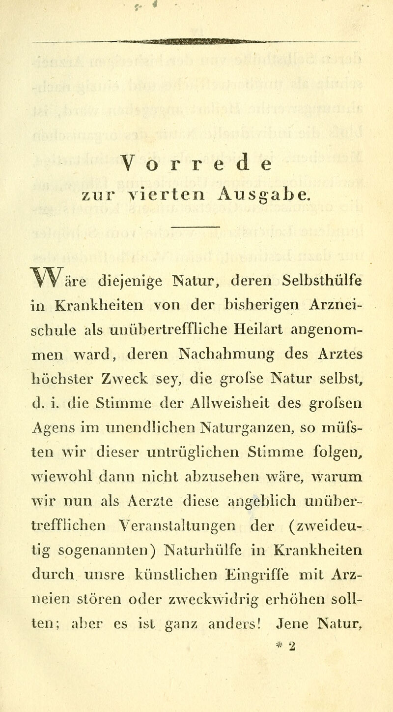 <- « Vorrede zur yierten Ausgabe. äre diejenige Natur, deren Selbsthülfe in Krankheiten von der bisherigen Arznei- schuie als unübertreffliche Heilart angenom- men ward, deren Nachahmung des Arztes höchster Zweck sey, die grofse Natur selbst^ d. i. die Stimme der Allweisheit des grofsen Agens im unendlichen Naturganzen, so müfs- ten wir dieser untrüglichen Stimme folgen^ wiewohl dann nicht abzusehen wäre, warum wir nun als Aerzte diese angeblich unüber- trefflichen Veranstaltungen der (zweideu- tig sogenannten) Naturhülfe in Krankheiten durch unsre künstlichen Eingriffe mit Arz- neien stören oder zweckwidrig erhöhen soll- ten; aber es ist ganz anders! Jene Natur,