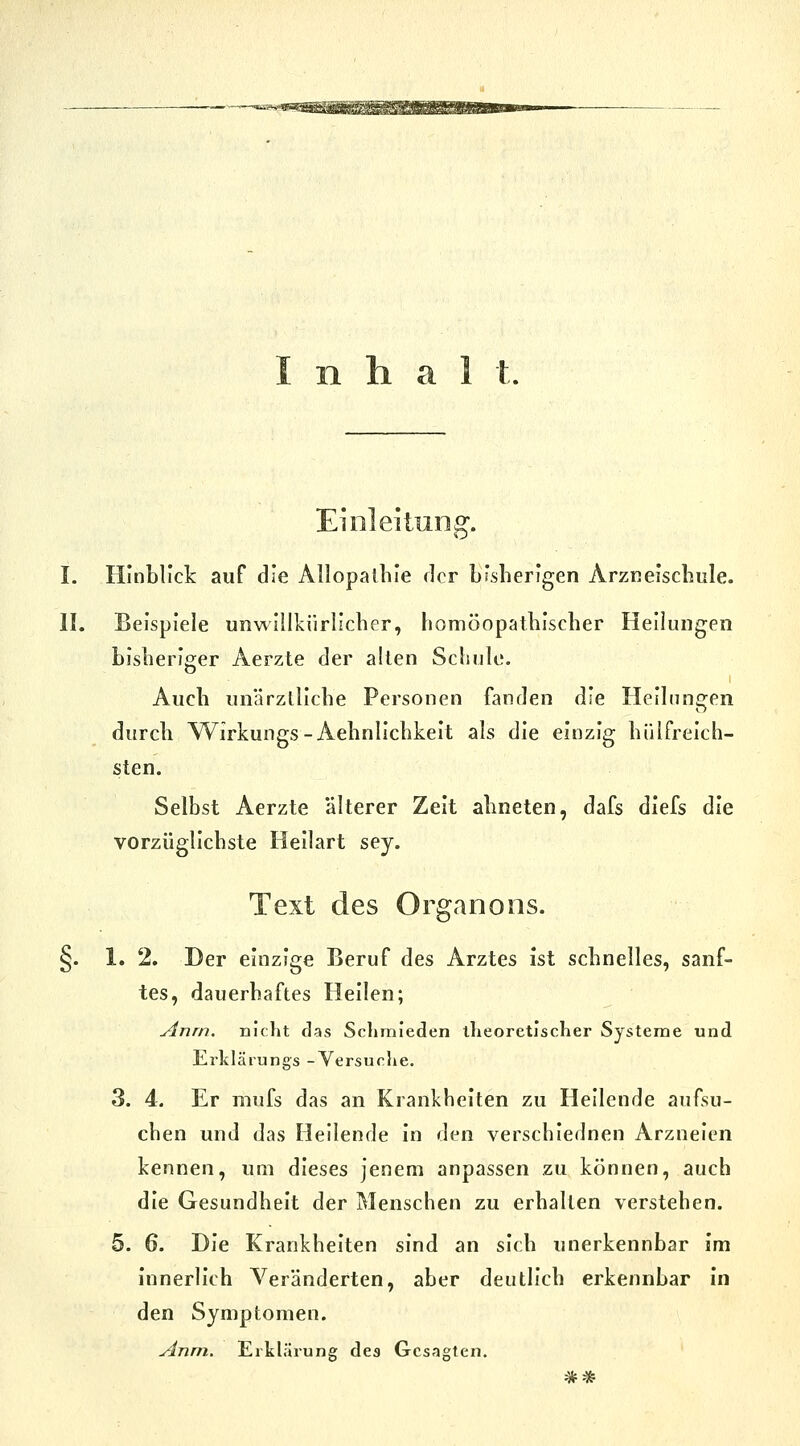 Einleitung. I. Hinblick auf die Allopatliie der bisherigen Arzneischiile. II. Beispiele unwillkürlicher, homöopathischer Heilungen bisheriger Aerzte der allen Schule. I Auch unärztliche Personen fanden die Heilungen durch Wirkungs-Aehnlichkeit als die einzig hülfreich- sten. Selbst Aerzte älterer Zeit ahneten, dafs diefs die vorzüglichste Heilart sey. Text des Organons. §. 1. 2. Der einzige Beruf des Arztes ist schnelles, sanf- tes, dauerhaftes Hellen; Anrn. nicht das Scliraieden llieoretischer Systeme und Erklärungs -Versuclie. 3. 4. Er mufs das an Krankheiten zu Heilende aufsu- chen und das Heilende in den verschiednen Arzneien kennen, um dieses jenem anpassen zu können, auch die Gesundheit der Menschen zu erhallen verstehen. 5. 6. Die Krankheiten sind an sich unerkennbar im innerlich Veränderten, aber deutlich erkennbar In den Symptomen. Anm, ErkhHrung des Gesagten.
