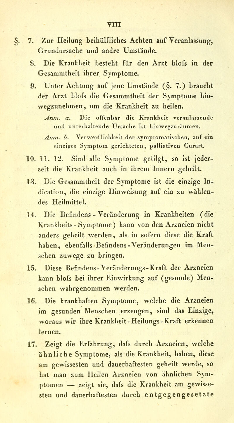 §. 7. Zur Heilung beihülfliclies Achten auf Veranlassung, Grundursache und andre Umstände. 8. Die Krankheit besteht für den Arzt blofs in der Gesammthelt ihrer Symptome. 9. Unter Achtung auf jene Umstände (§. 7.) braucht der Arzt blofs die Gesammthelt der Symptome hln- wegzunehmen, um die Krankheit zu heilen. Anm. a. Die offenbar die Kranldieit veranlassende und unterhaltende Ursache ist hinwegzuräumen. Anm. h. Verwerflichkeit der symptomatischen, auf ein einziges Symptom gerichteten, palliativen Curart. 10. 11. 12. Sind alle Symptome getilgt, so ist jeder- zeit die Krankheit auch in ihrem Innern geheilt. 1.3. Die Gesammthelt der Symptome ist die einzige In- dication, die einzige Hinweisung auf ein zu wählen- des Hellmittel. 14. Die Befindens - Veränderung in Krankheiten (die Krankhelts-Symptome) kann von den Arzneien nicht anders gehellt werden, als in sofern diese die Kraft haben, ebenfalls Befindens-Veränderungen im Men- schen zuwege zu bringen, 15. Diese Befindens-Veränderungs-Kraft der Arzneien kann blofs bei ihrer Einwirkung auf (gesunde) Men- schen wahrgenommen werden. 16. Die krankhaften Symptome, welche die Arzneien im gesunden Menschen erzeugen, sind das Einzige, woraus wir Ihre Krankheit-Heilungs-Kraft erkennen lernen. 17. Zeigt die Erfahrung, dafs durch Arzneien, welche ähnliche Symptome, als die Krankheit, haben, diese am gewissesten und dauerhaftesten geheilt werde, so hat man zum Heilen Arzneien von ähnlichen Sym- ptomen — zeigt sie, dafs die Krankheit am gewisse- sten und dauerhaftesten durch entgegengesetzte