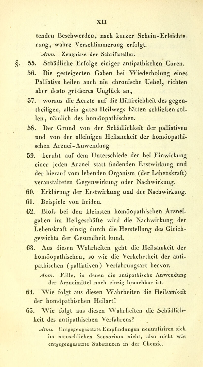 tenden Beschwerden, nach kurzer Schein-Erleichte- rung, wahre Verschlimmerung erfolgt. Anrn. Zeugnisse der Schriftsteller. §. 55. Sch'ädllche Erfolge einiger antipathlschen Curen. 56. Die gesteigerten Gaben bei Wiederholung eines Palliativs hellen auch nie chronische Uebel, richten aber desto gröfseres Unglück an, 57. woraus die Aerzte auf die Hülfrelchhelt des gegen- thelligen, allein guten Hellwegs hätten schllefsen sol- len, nämlich des homöopathischen. 58. Der Grund von der Schädlichkeit der palliativen und von der alleinigen Hellsamkelt der homöopathi- schen Arznei-Anwendung 59. beruht auf dem Unterschiede der bei Einwirkung einer jeden Arznei statt findenden Erstwirkung und der hierauf vom lebenden Organism (der Lebenskraft) veranstalteten Gegenwirkung oder Nachwirkung. 60. Erklärung der Erstwirkung und der Nachwirkung. 61. Beispiele von beiden. 62. Blofs bei den kleinsten homöopathischen Arznei- gaben Im Hellgeschäfte wird die Nachwirkung der Lebenskraft einzig durch die Herstellung des Gleich- gewichts der Gesundheit kund. 63. Aus diesen Wahrheiten geht die Hellsamkelt der homöopathischen, so wie die Verkehrtheit der anti- pathlschen (palliativen) Verfahrungsart hervor. Anm. Fälle, in denen die antipathische Anwendung der Arzneimittel noch einzig brauchbar ist. 64. Wie folgt aus diesen Wahrheiten die Hellsamkelt der homöpathlschen Hellart? 65. Wie folgt aus diesen Wahrheiten die Schädlich- keit des antipathlschen Verfahrens? Anm. Entgegengesetzte Empfindungen neutralisiren sich im menschlichen Sensoriuni nicht, also nicht wie entgegengesetzte Substanzen in der Chemie.