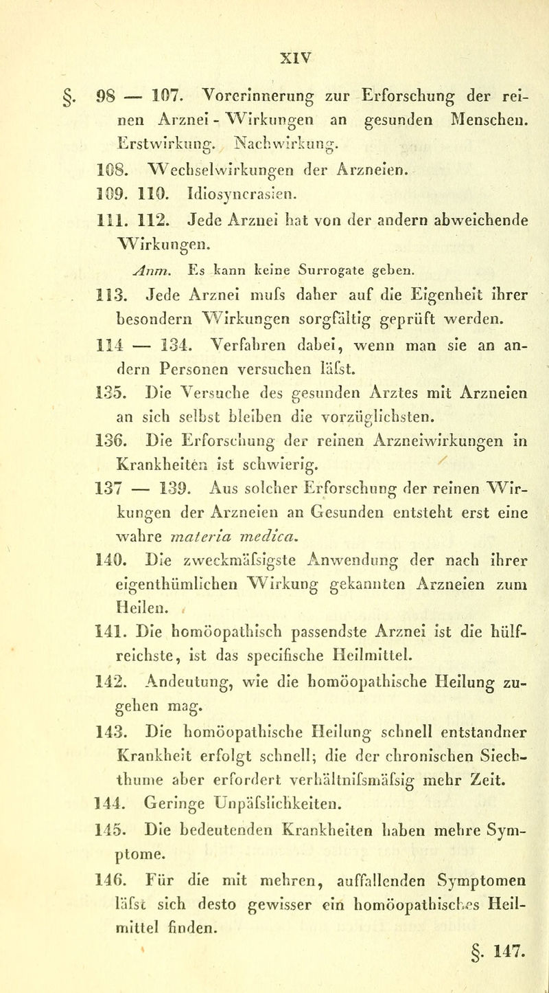 §. 98 — 107. Vorerinnerung zur Erforschung der rei- nen Arznei - W^irkungen an gesunden Menschen. Erstwirkung. Nachwirkung. 108. Wechselwirkungen der Arzneien. 109. 110. Idiosyncrasien. 111. 112. Jede Arznei hat von der andern abweichende Wirkungen, Anm. Es kann keine Surrogate geben. 113. Jede Arznei mufs daher auf die Eigenheit ihrer besondern Wirkungen sorgfäitig geprüft werden. 114 — 134. Verfahren dabei, wenn man sie an an- dern Personen versuchen läfst. 135. Die Versuche des gesunden Arztes mit Arzneien an sich selbst bleiben die vorzüglichsten. 136. Die Erforschung der reinen Arzneiwirkungen in Krankheiten ist schwierig. 137 — 139. Aus solcher Erforschung der reinen Wir- kungen der Arzneien an Gesunden entsteht erst eine wahre materia medica. 140. Die zweckmäfsigste Anwendung der nach ihrer eigenthümlichen Wirkung gekannten Arzneien zum Heilen. 141. Die homöopathisch passendste Arznei ist die hülf- reichste, ist das specifische Heilmittel. 142. Andeutung, wie die homöopathische Heilung zu- gehen mag. 143. Die homöopathische Heilung schnell entstandner Krankheit erfolgt schnell; die der chronischen Siech- thunie aber erfordert verhältnifsmäfsig mehr Zeit. 144. Geringe Unpäfslichkeiten. 145. Die bedeutenden Krankheiten haben mehre Sym- ptome. 146. Für die mit mehren, auffallenden Symptomen läfsc sich desto gewisser ein homöopathisch.''s Heil- mittel finden. §. 147.