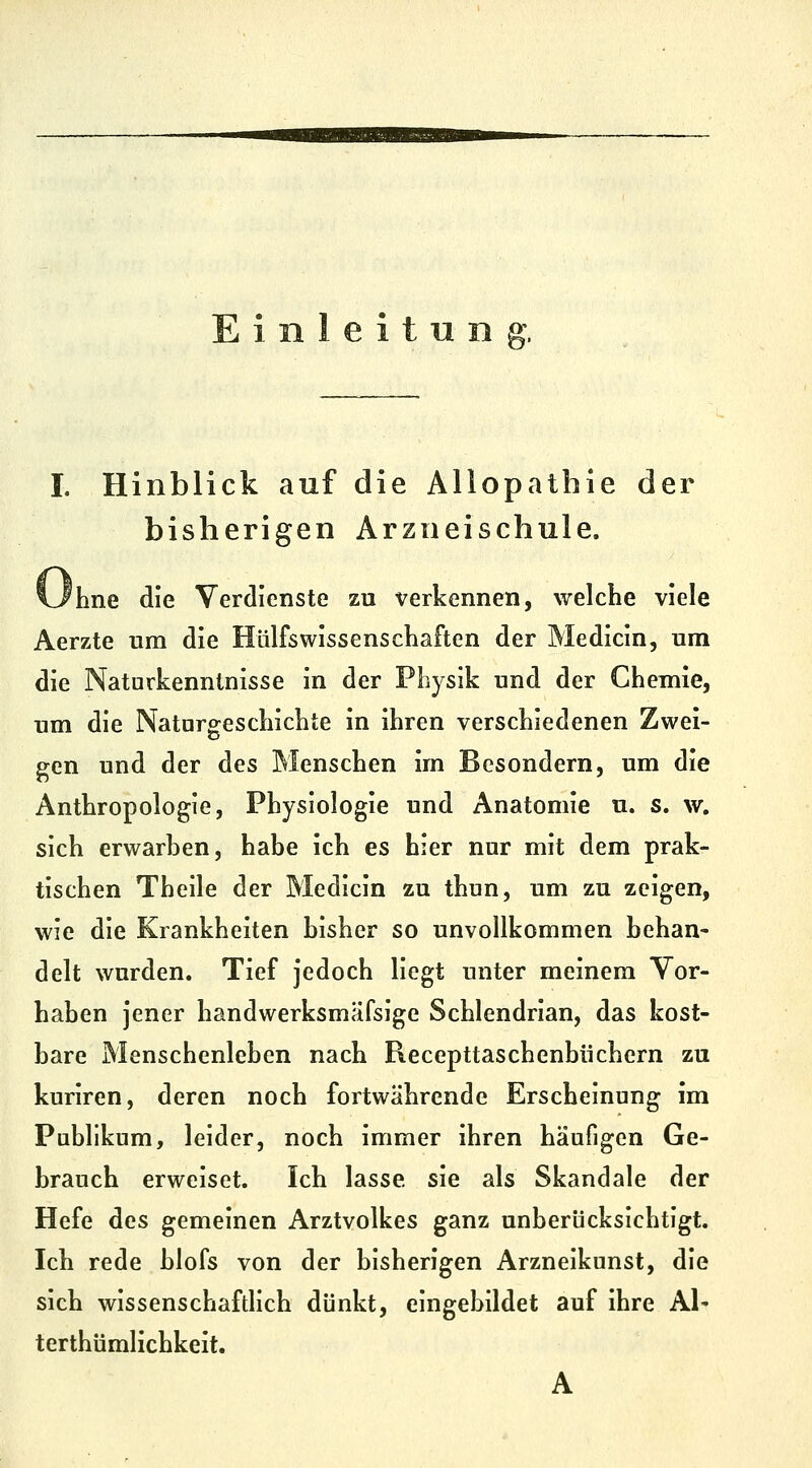 inleitnn I. Hinblick auf die Allopathie der bisherigen Arzneischule. Ohne die Verdienste zu verkennen, welche viele Aerzte um die Hülfswissenschaften der Medicin, um die Naturkennlnisse in der Physik und der Chemie, um die Natargeschichte in ihren verschiedenen Zwei- gen und der des Menschen im Besondern, um die Anthropologie, Physiologie und Anatomie u. s. w. sich erwarhen, habe ich es hier nur mit dem prak- tischen Theile der Medicin zu thun, um zu zeigen, wie die Krankheiten bisher so unvollkommen behan- delt wurden. Tief jedoch liegt unter meinem Vor- haben jener handwerksmäfsige Schlendrian, das kost- bare Menschenleben nach Recepttaschenbüchern zu kuriren, deren noch fortwährende Erscheinung im Publikum, leider, noch immer ihren häufigen Ge- brauch erweiset. Ich lasse sie als Skandale der Hefe des gemeinen Arztvolkes ganz unberücksichtigt. Ich rede blofs von der bisherigen Arzneikunst, die sich wissenschaftlich dünkt, eingebildet auf ihre AI- terthümlichkeit. A