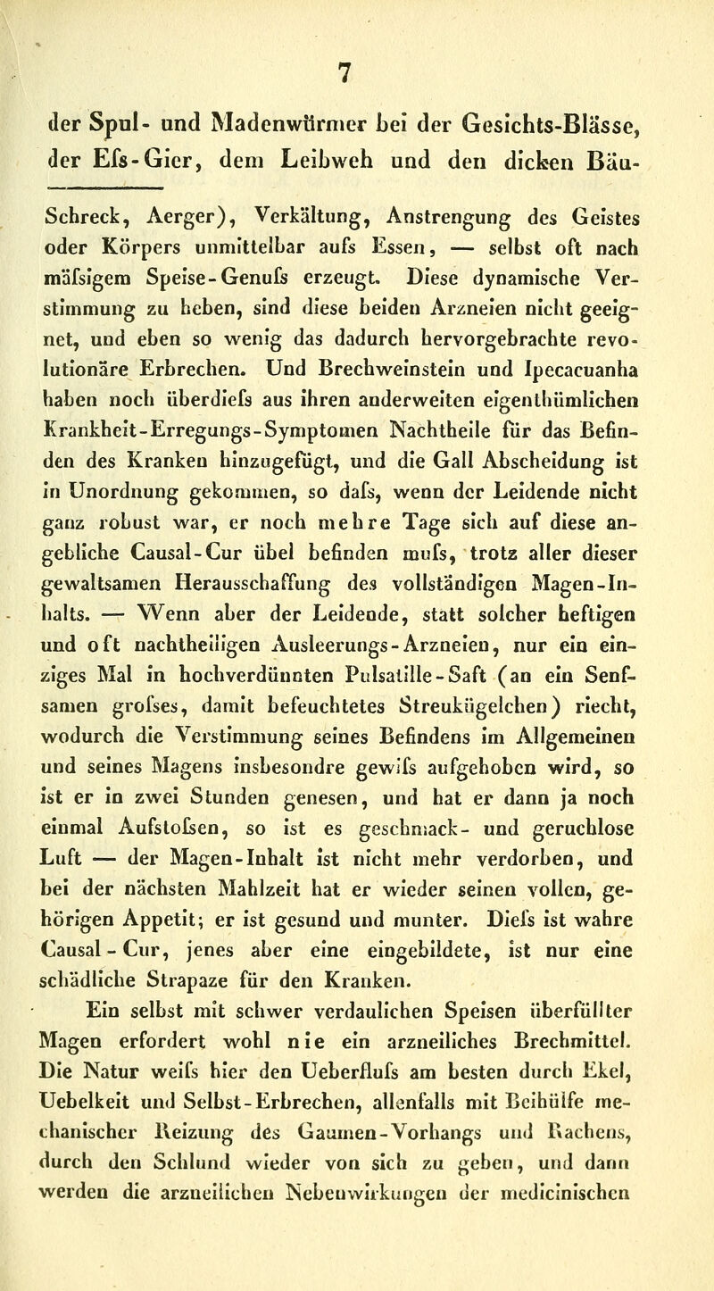 der Spul- and Madenwörnier bei der Gesichts-Blässe, der Efs-Gier, dem Leibweh und den dicken Biiu- Schreck, Aerger), Verkältung, Anstrengung des Geistes oder Körpers unmittelbar aufs Essen, — selbst oft nach mäfsigem Speise-Genufs erzeugt. Diese dynamische Ver- stimmung zu heben, sind diese beiden Arzneien nicht geeig- net, und eben so wenig das dadurch hervorgebrachte revo- lutionäre Erbrechen. Und Brechweinstein und Ipecacuanha haben noch überdlefs aus ihren anderweiten eigenthümlichen Krankheit-Erregungs-Symptomen Nachthelle für das Befin- den des Kranken hinzugefügt, und die Gall Abscheidung ist in Unordnung gekommen, so dafs, wenn der Leidende nicht ganz robust war, er noch mehre Tage sich auf diese an- gebliche Causal-Cur übel befinden mufs, trotz aller dieser gewaltsamen Herausschaffung des vollständigen Magen-In- halts. — Wenn aber der Leidende, statt solcher heftigen und oft nachtheiligen Ausleerungs-Arzneien, nur ein ein- ziges Mal in hochverdünnten Pulsalllle-Saft (an ein Senf- samen grofses, damit befeuchtetes Streukügelchen) riecht, wodurch die Verstimmung seines Befindens im Allgemeinen und seines Magens insbesondre gewifs aufgehoben wird, so ist er in zwei Stunden genesen, und hat er dann ja noch einmal Aufstellen, so ist es geschnsack- und geruchlose Luft — der Magen-Inhalt ist nicht mehr verdorben, und bei der nächsten Mahlzeit hat er wieder seinen vollen, ge- hörigen Appetit; er ist gesund und munter. Diefs ist wahre Causal-Cur, jenes aber eine eingebildete, ist nur eine schädliche Strapaze für den Kranken. Ein selbst mit schwer verdaulichen Speisen überfüllter Magen erfordert wohl nie ein arzneiliches Brechmittel. Die Natur weifs hier den Ueberflufs am besten durch Ekel, Uebelkelt und Selbst-Erbrechen, allenfalls mit Bcihüife me- chanischer Heizung des Gaumen-Vorhangs und Rachens, durch den Schlund wieder von sich zu geben, und dann werden die arzueliicben Nebenwirkungen der medicinischcn