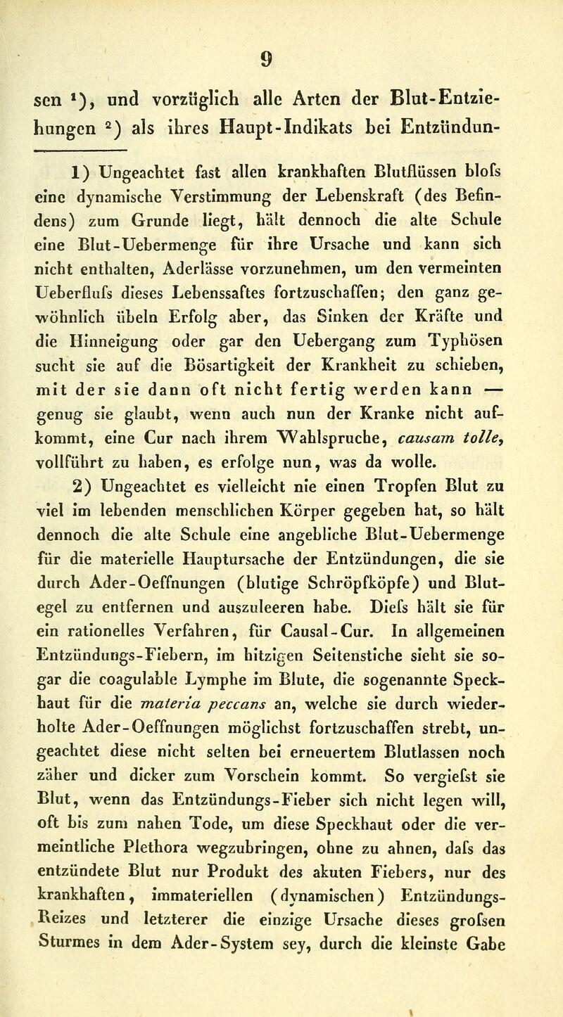 sen *), und vorzüglich alle Arten der Blut-Entzie- hungen ^) als ihres Haupt-Indikats hei Entziindun- 1) Ungeachtet fast allen krankhaften Blutflüssen bloCs eine dynamische Verstimmung der Lebenskraft (des Befin- dens) zum Grunde liegt, hält dennoch die alte Schule eine Blut-Uebermenge für ihre Ursache und kann sich nicht enthalten, Aderlässe vorzunehmen, um den vermeinten Ueberflufs dieses Lebenssaftes fortzuschaffen; den ganz ge- wöhnlich Übeln Erfolg aber, das Sinken der Kräfte und die Hinneigung oder gar den Uebergang zum Typhösen sucht sie auf die Bösartigkeit der Krankheit zu schieben, mit der sie dann oft nicht fertig werden kann — genug sie glaubt, wenn auch nun der Kranke nicht auf- kommt, eine Cur nach ihrem Wahlspruche, causam tolle, vollführt zu haben, es erfolge nun, was da wolle. 2) Ungeachtet es vielleicht nie einen Tropfen Blut zu viel im lebenden menschlichen Körper gegeben hat, so hält dennoch die alte Schule eine angebliche Blut-Uebermenge für die materielle Hauptursache der Entzündungen, die sie durch Ader-Oeffnungen (blutige Schröpfköpfe) und Blut- egel zu entfernen und auszuleeren habe. Diefs hält sie für ein rationelles Verfahren, für Causal-Cur. In allgemeinen Entzündungs-Fiebern, im hitzigen Seitenstiche sieht sie so- gar die coagulable Lymphe im Blute, die sogenannte Speck- haut für die materia peccans an, welche sie durch wieder- holte Ader-Oeffnungen möglichst fortzuschaffen strebt, un- geachtet diese nicht selten bei erneuertem Blutlassen noch zäher und dicker zum Vorschein kommt. So vergiefst sie Blut, wenn das Entzündungs-Fieber sich nicht legen will, oft bis zum nahen Tode, um diese Speckhaut oder die ver- meintliche Plethora wegzubringen, ohne zu ahnen, dafs das entzündete Blut nur Produkt des akuten Fiebers, nur des krankhaften, immateriellen (dynamischen) Entzündungs- Beizes und letzterer die einzige Ursache dieses grofsen Sturmes in dem Ader-System sey, durch die kleinste Gabe