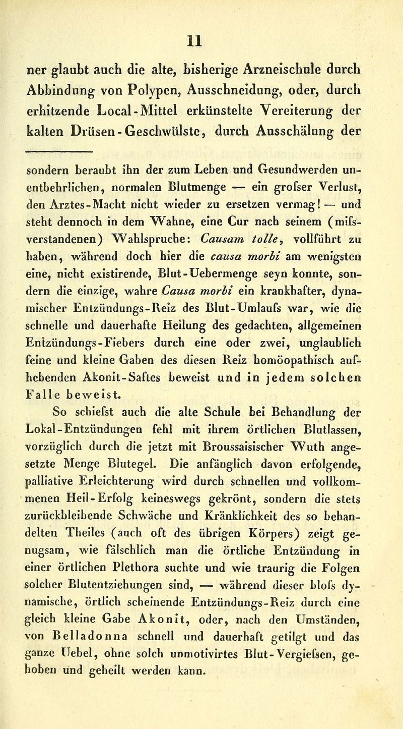 ner glaubt auch die alte, bisherige Ärzneischule durch Abbindung von Polypen, Ausschneidung, oder, durch erhitzende Local-Mittel erkünstelte Vereiterung der kalten Drüsen-Geschwülste, durch Ausschälung der sondern beraubt ihn der zum Leben und Gesundwerden un- entbehrh'chen, normalen Blutmenge — ein grofser Verlust, den Arztes-Macht nicht wieder zu ersetzen vermag!— und steht dennoch in dem Wahne, eine Cur nach seinem (mifs- verstandenen) Wahlspruche: Causam tolle, vollführt zu haben, während doch hier die causa morbi am wenigsten eine, nicht existlrende, Blut-Uebermenge seyn konnte, son- dern die einzige, wahre Causa morli ein krankhafter, dyna- mischer Entzündungs-Reiz des Blut-Umlaufs war, wie die schnelle und dauerhafte Heilung des gedachten, allgemeinen Entzündungs-Fiebers durch eine oder zwei, unglaublich feine und kleine Gaben des diesen Reiz homöopathisch auf- hebenden Akonit-Saftes beweist und in jedem solchen Falle beweist. So schiefst auch die alte Schule bei Behandlung der Lokal-Entzündungen fehl mit ihrem örtlichen Blutlassen, vorzüglich durch die jetzt mit Broussalsischer Wuth ange- setzte Menge Blutegel. Die anfänglich davon erfolgende, palliative Erleichterung wird durch schnellen und vollkom- menen Hell-Erfolg keineswegs gekrönt, sondern die stets zurückbleibende Schwäche und Kränklichkeit des so behan- delten Thelles (auch oft des übrigen Körpers) zeigt ge- nugsam, wie fälschlich man die örtliche Entzündung in einer örtlichen Plethora suchte und wie traurig die Folgen solcher Blutentziehungen sind, — während dieser blofs dy- namische, örtlich scheinende Entzündungs-Reiz durch eine gleich kleine Gabe Akonit, oder, nach den Umständen, von Belladonna schnell und dauerhaft getilgt und das ganze Uebel, ohne solch unniotlvirtes Blut-Verglefsen, ge- hoben und geheilt werden kann.